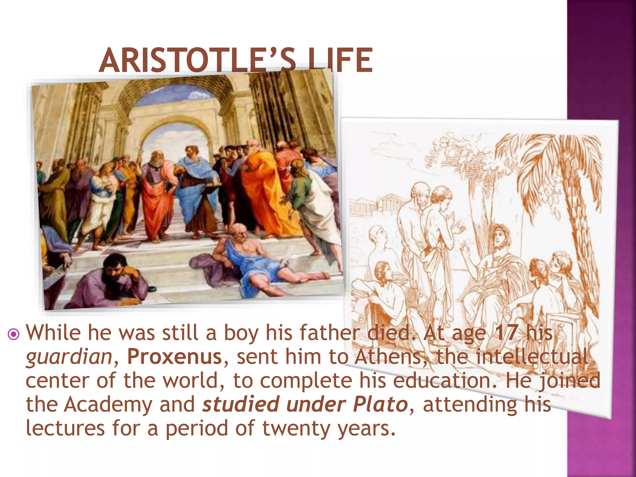  While he was still a boy his father died. At age 17 his
guardian, Proxenus, sent him to Athens, the intellectual
center of the world, to complete his education. He joined
the Academy and studied under Plato, attending his
lectures for a period of twenty years.
 