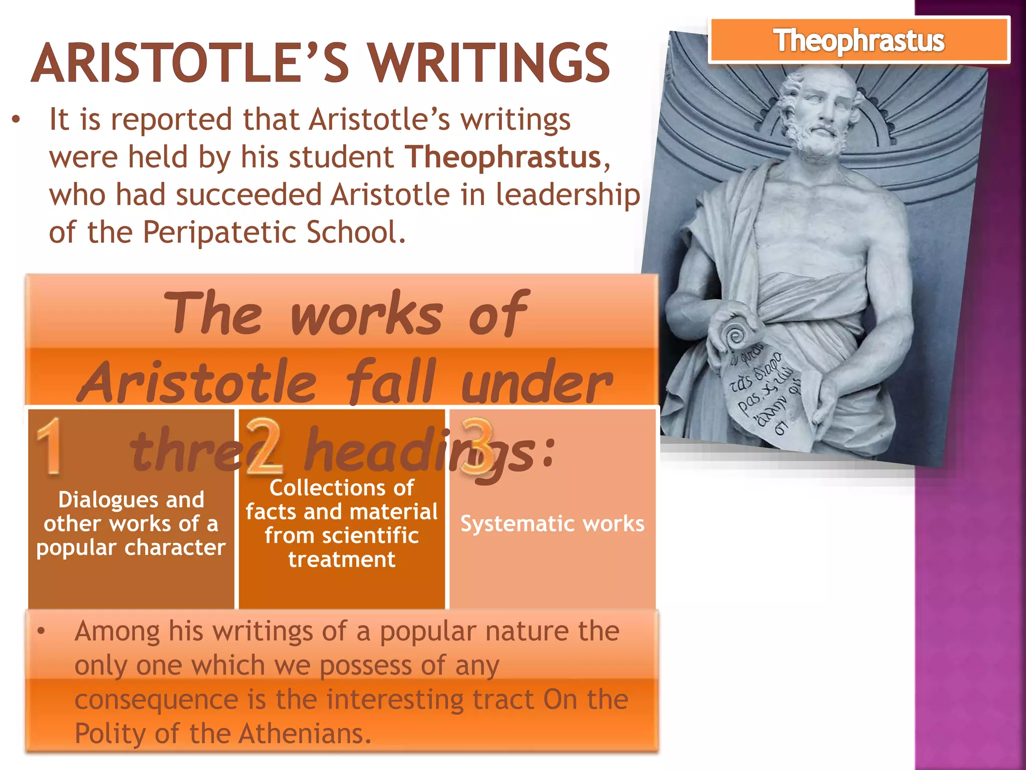 • It is reported that Aristotle’s writings
were held by his student Theophrastus,
who had succeeded Aristotle in leadership
of the Peripatetic School.
Dialogues and
other works of a
popular character
Collections of
facts and material
from scientific
treatment
Systematic works
The works of
Aristotle fall under
three headings:
• Among his writings of a popular nature the
only one which we possess of any
consequence is the interesting tract On the
Polity of the Athenians.
 