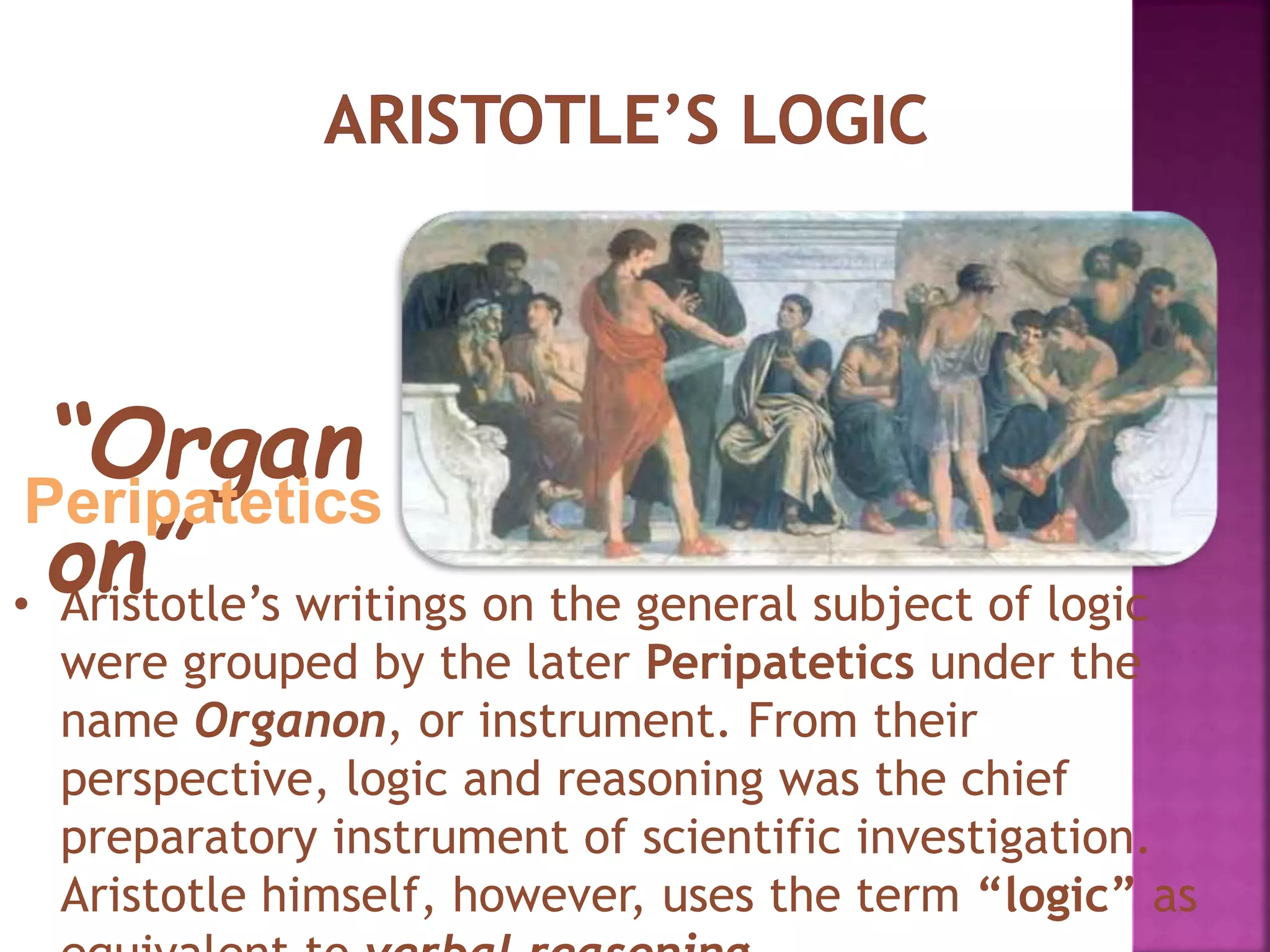 • Aristotle’s writings on the general subject of logic
were grouped by the later Peripatetics under the
name Organon, or instrument. From their
perspective, logic and reasoning was the chief
preparatory instrument of scientific investigation.
Aristotle himself, however, uses the term “logic” as
“Organ
on”
Peripatetics
 