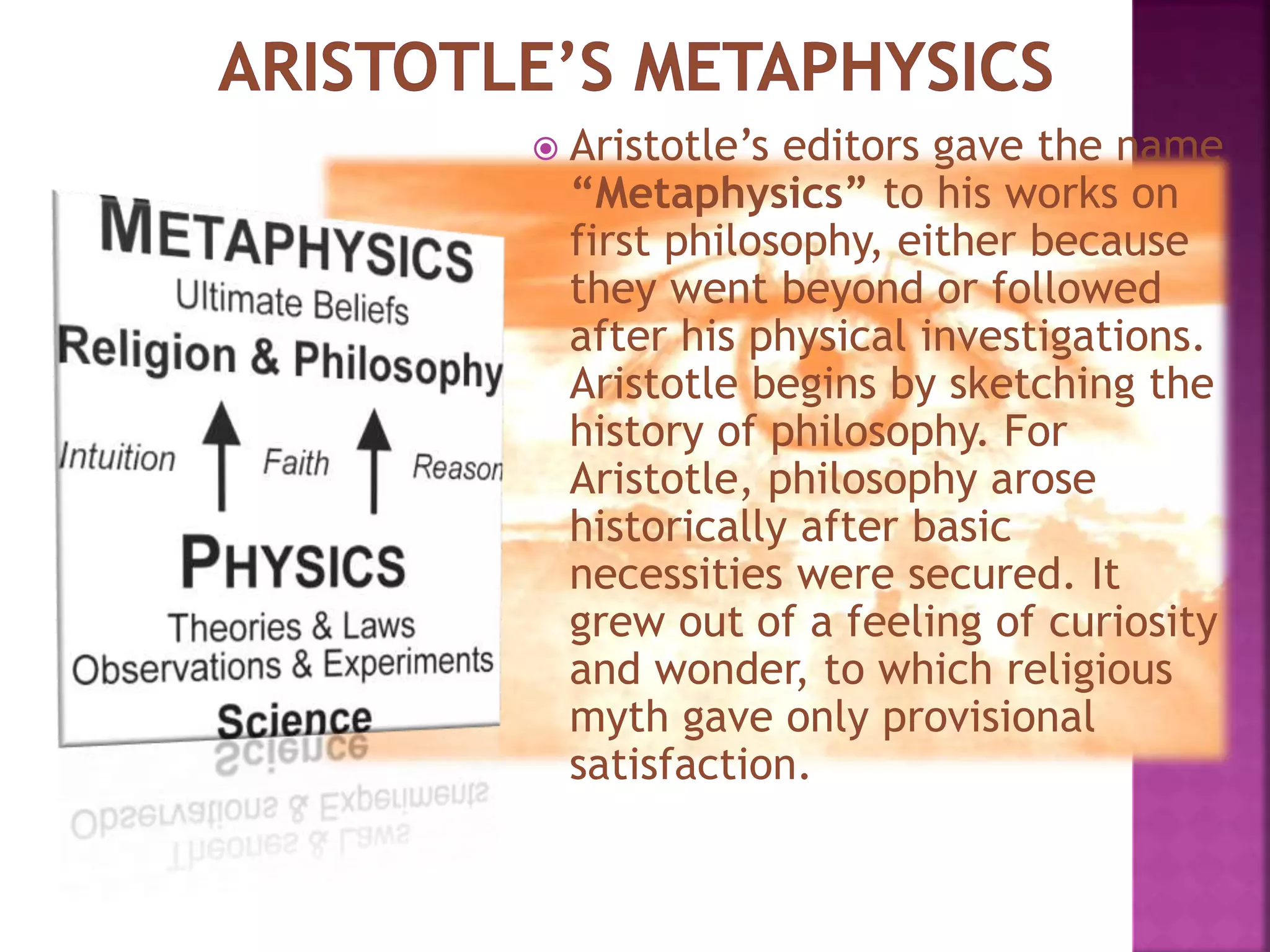  Aristotle’s editors gave the name
“Metaphysics” to his works on
first philosophy, either because
they went beyond or followed
after his physical investigations.
Aristotle begins by sketching the
history of philosophy. For
Aristotle, philosophy arose
historically after basic
necessities were secured. It
grew out of a feeling of curiosity
and wonder, to which religious
myth gave only provisional
satisfaction.
 