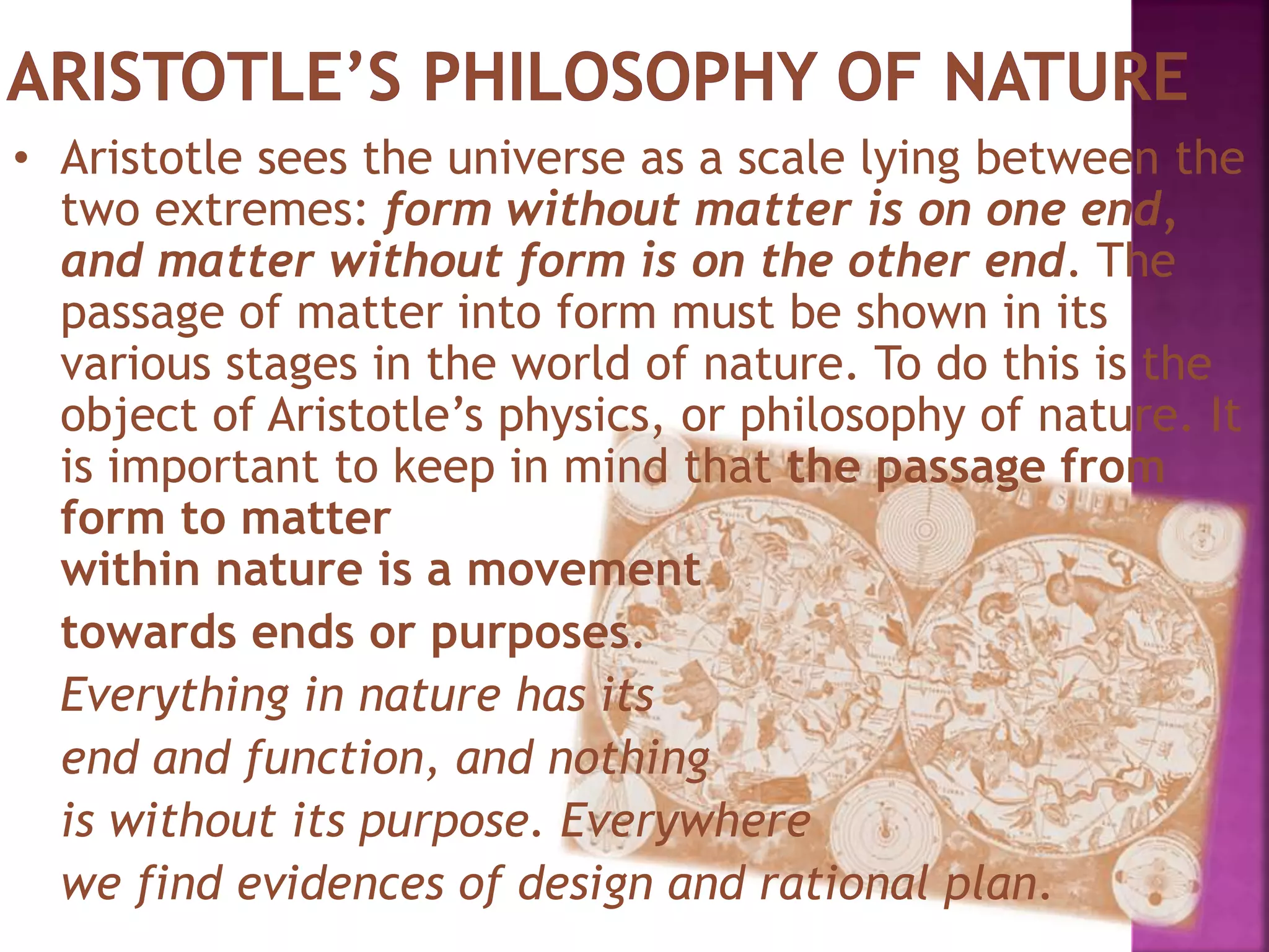 • Aristotle sees the universe as a scale lying between the
two extremes: form without matter is on one end,
and matter without form is on the other end. The
passage of matter into form must be shown in its
various stages in the world of nature. To do this is the
object of Aristotle’s physics, or philosophy of nature. It
is important to keep in mind that the passage from
form to matter
within nature is a movement
towards ends or purposes.
Everything in nature has its
end and function, and nothing
is without its purpose. Everywhere
we find evidences of design and rational plan.
 