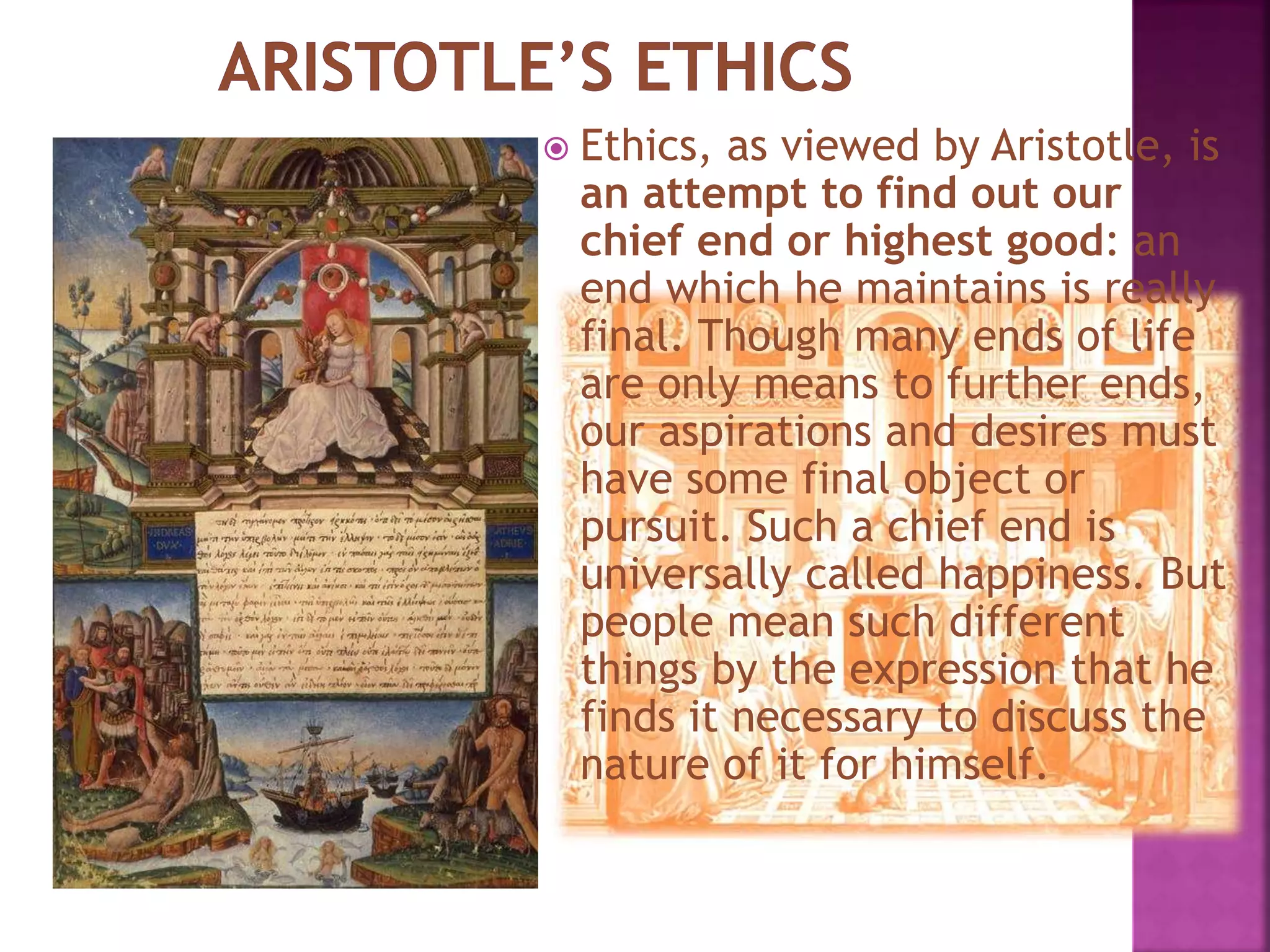  Ethics, as viewed by Aristotle, is
an attempt to find out our
chief end or highest good: an
end which he maintains is really
final. Though many ends of life
are only means to further ends,
our aspirations and desires must
have some final object or
pursuit. Such a chief end is
universally called happiness. But
people mean such different
things by the expression that he
finds it necessary to discuss the
nature of it for himself.
 