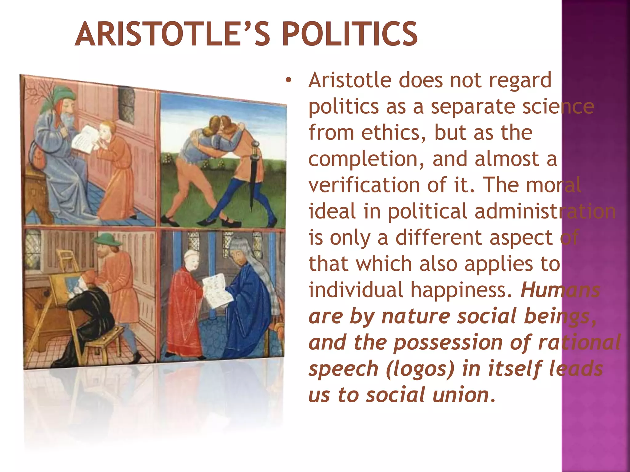 • Aristotle does not regard
politics as a separate science
from ethics, but as the
completion, and almost a
verification of it. The moral
ideal in political administration
is only a different aspect of
that which also applies to
individual happiness. Humans
are by nature social beings,
and the possession of rational
speech (logos) in itself leads
us to social union.
 