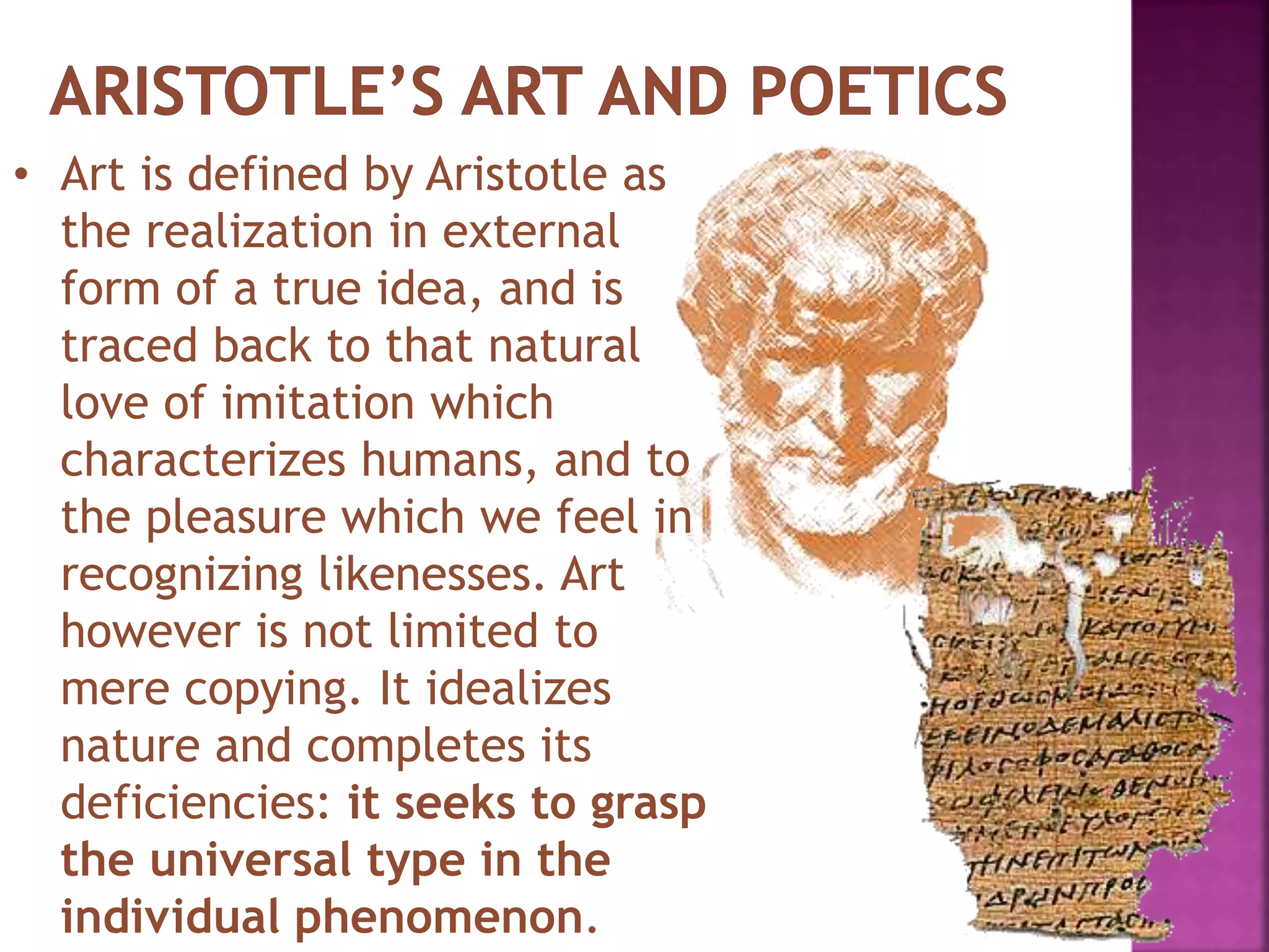 • Art is defined by Aristotle as
the realization in external
form of a true idea, and is
traced back to that natural
love of imitation which
characterizes humans, and to
the pleasure which we feel in
recognizing likenesses. Art
however is not limited to
mere copying. It idealizes
nature and completes its
deficiencies: it seeks to grasp
the universal type in the
individual phenomenon.
 