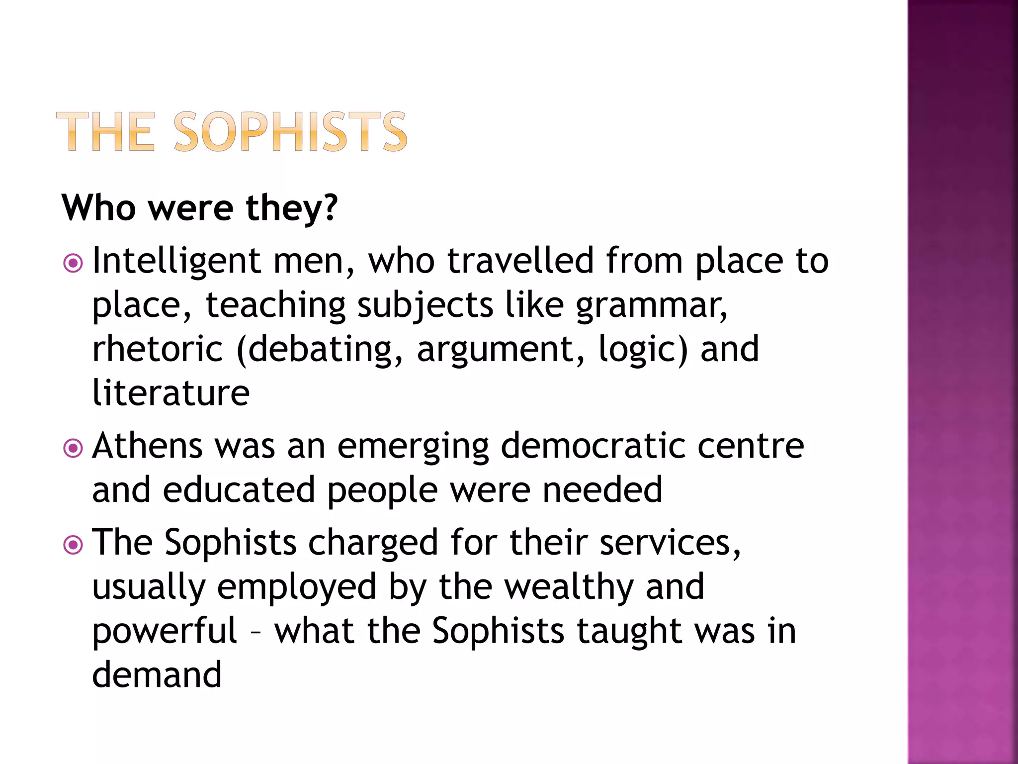 Who were they?
 Intelligent men, who travelled from place to
place, teaching subjects like grammar,
rhetoric (debating, argument, logic) and
literature
 Athens was an emerging democratic centre
and educated people were needed
 The Sophists charged for their services,
usually employed by the wealthy and
powerful – what the Sophists taught was in
demand
 