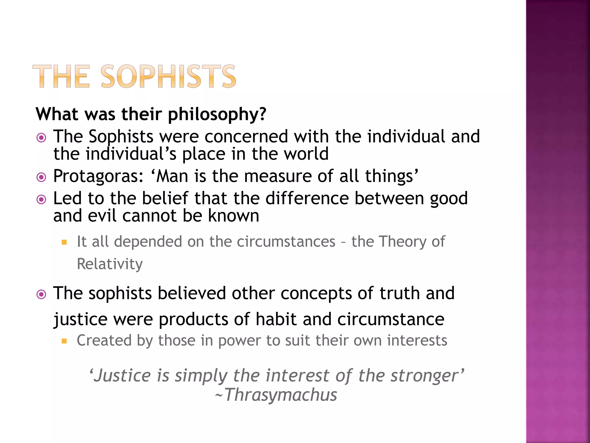 What was their philosophy?
 The Sophists were concerned with the individual and
the individual’s place in the world
 Protagoras: ‘Man is the measure of all things’
 Led to the belief that the difference between good
and evil cannot be known
 It all depended on the circumstances – the Theory of
Relativity
 The sophists believed other concepts of truth and
justice were products of habit and circumstance
 Created by those in power to suit their own interests
‘Justice is simply the interest of the stronger’
~Thrasymachus
 