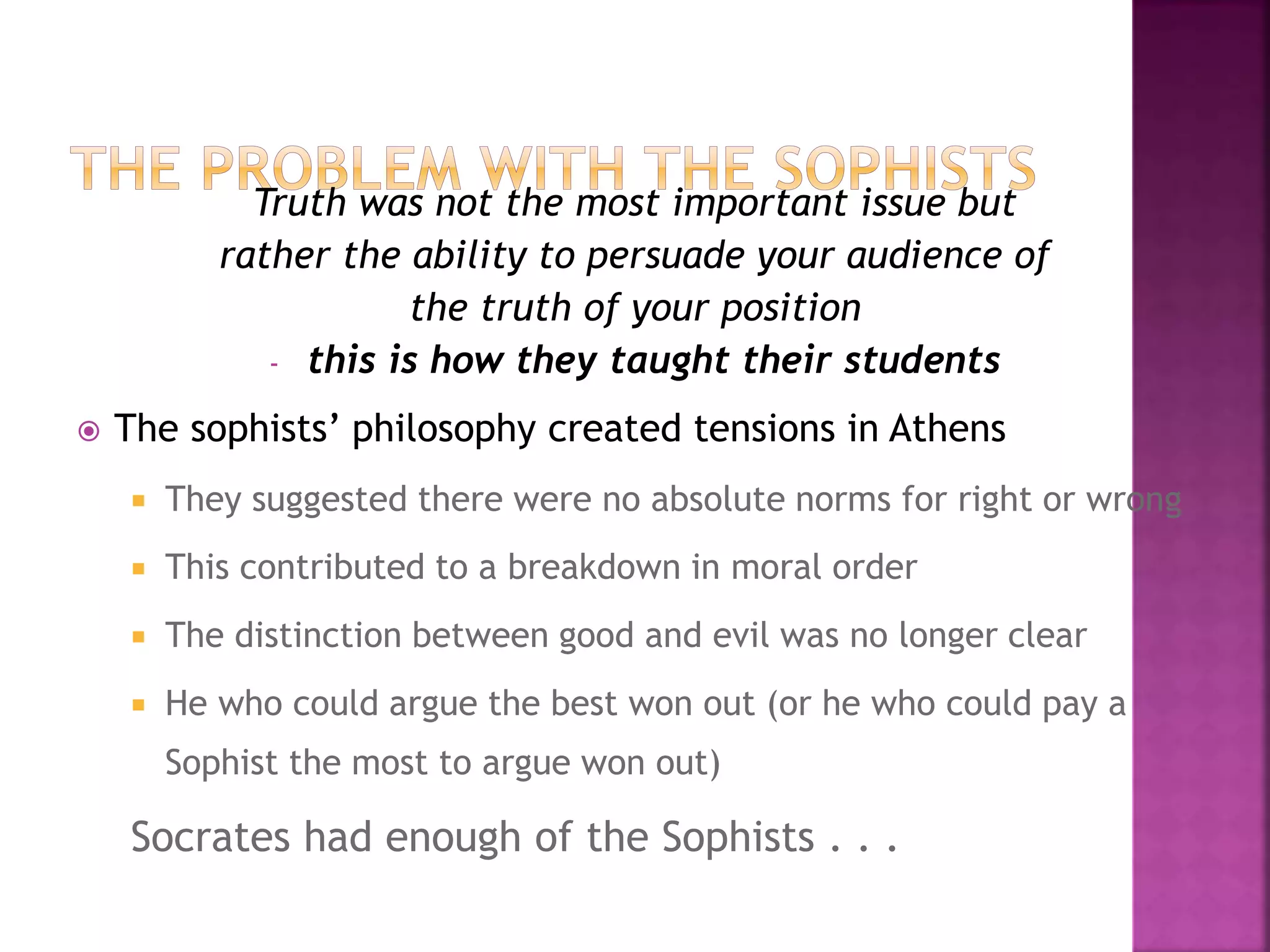 Truth was not the most important issue but
rather the ability to persuade your audience of
the truth of your position
- this is how they taught their students
 The sophists’ philosophy created tensions in Athens
 They suggested there were no absolute norms for right or wrong
 This contributed to a breakdown in moral order
 The distinction between good and evil was no longer clear
 He who could argue the best won out (or he who could pay a
Sophist the most to argue won out)
Socrates had enough of the Sophists . . .
 