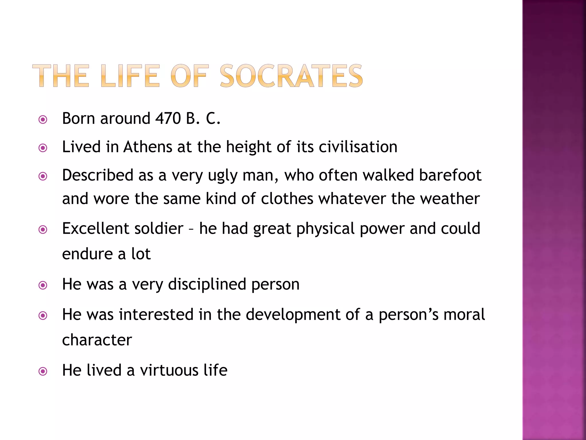  Born around 470 B. C.
 Lived in Athens at the height of its civilisation
 Described as a very ugly man, who often walked barefoot
and wore the same kind of clothes whatever the weather
 Excellent soldier – he had great physical power and could
endure a lot
 He was a very disciplined person
 He was interested in the development of a person’s moral
character
 He lived a virtuous life
 