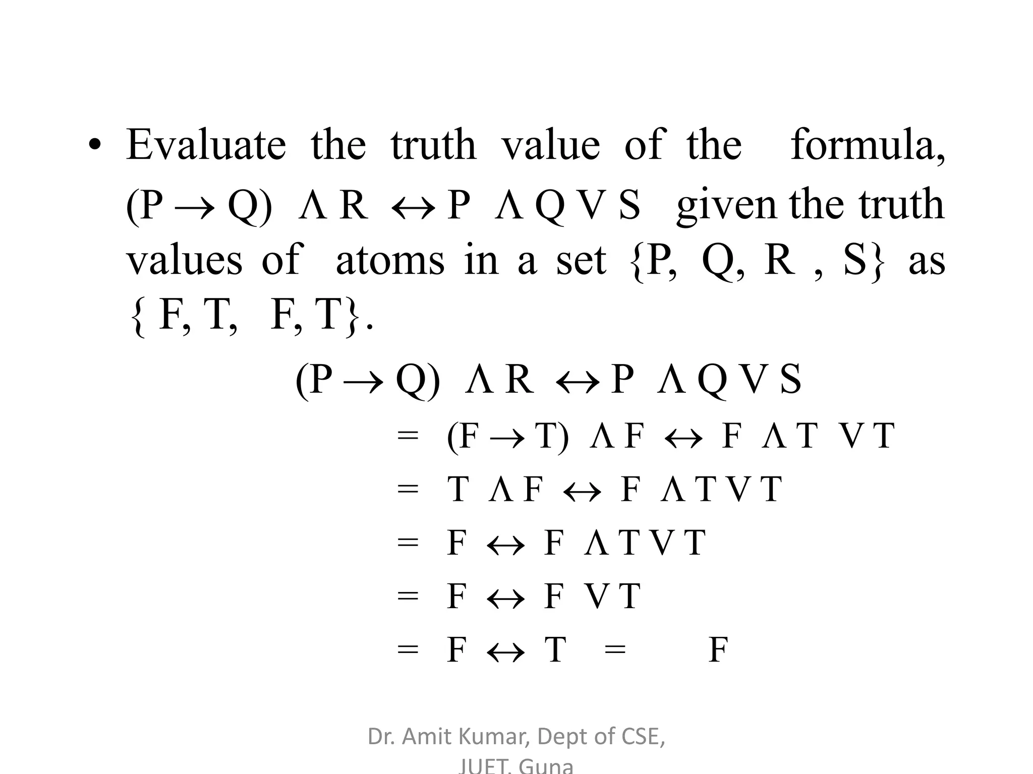 • Evaluate the truth value of the formula,
(P  Q)  R  P  Q V S given the truth
values of atoms in a set {P, Q, R , S} as
{ F, T, F, T}.
(P  Q)  R  P  Q V S
= (F  T)  F  F  T V T
= T  F  F  T V T
= F  F  T V T
= F  F V T
= F  T = F
Dr. Amit Kumar, Dept of CSE,
 