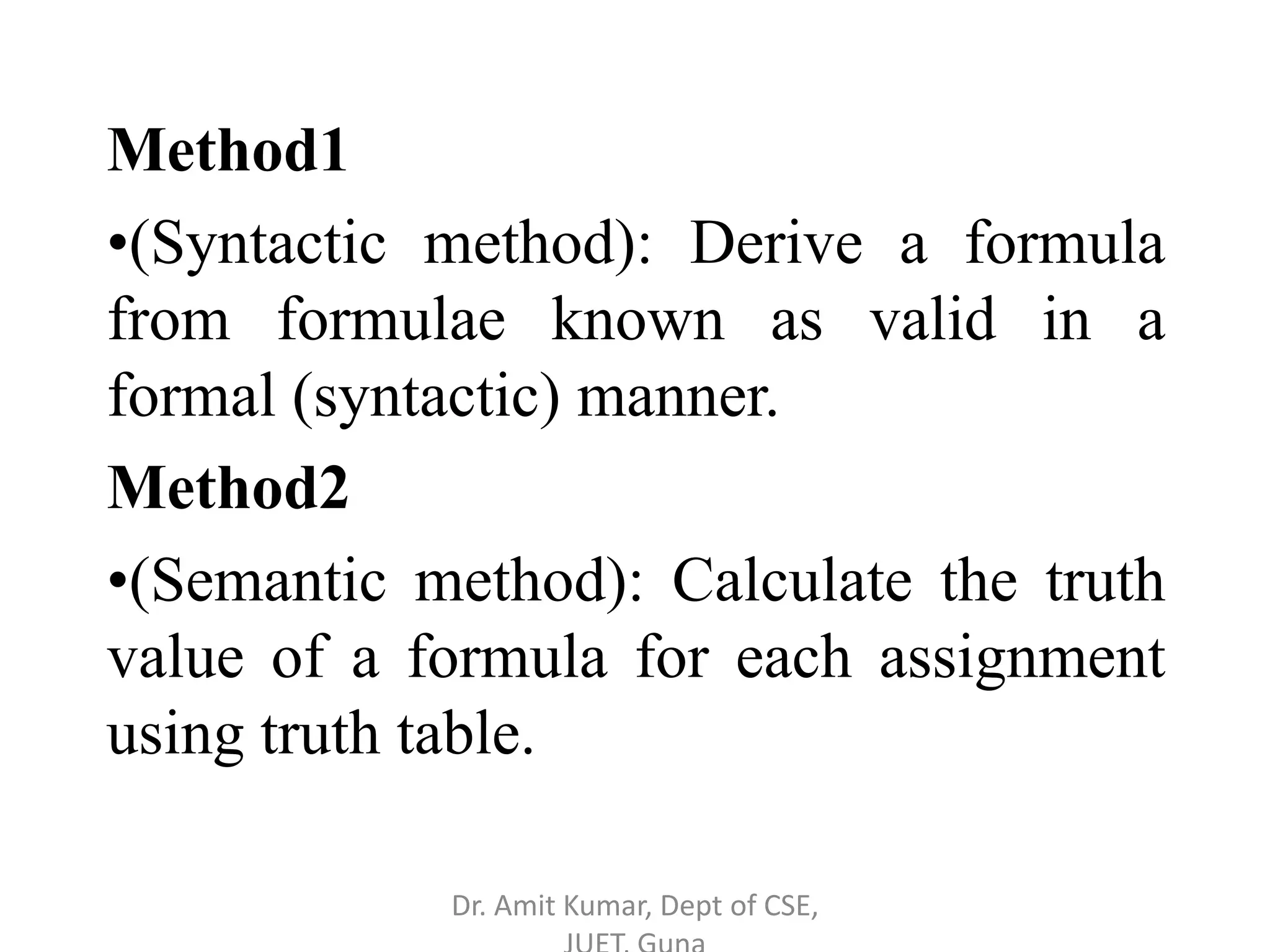 Method1
•(Syntactic method): Derive a formula
from formulae known as valid in a
formal (syntactic) manner.
Method2
•(Semantic method): Calculate the truth
value of a formula for each assignment
using truth table.
Dr. Amit Kumar, Dept of CSE,
 