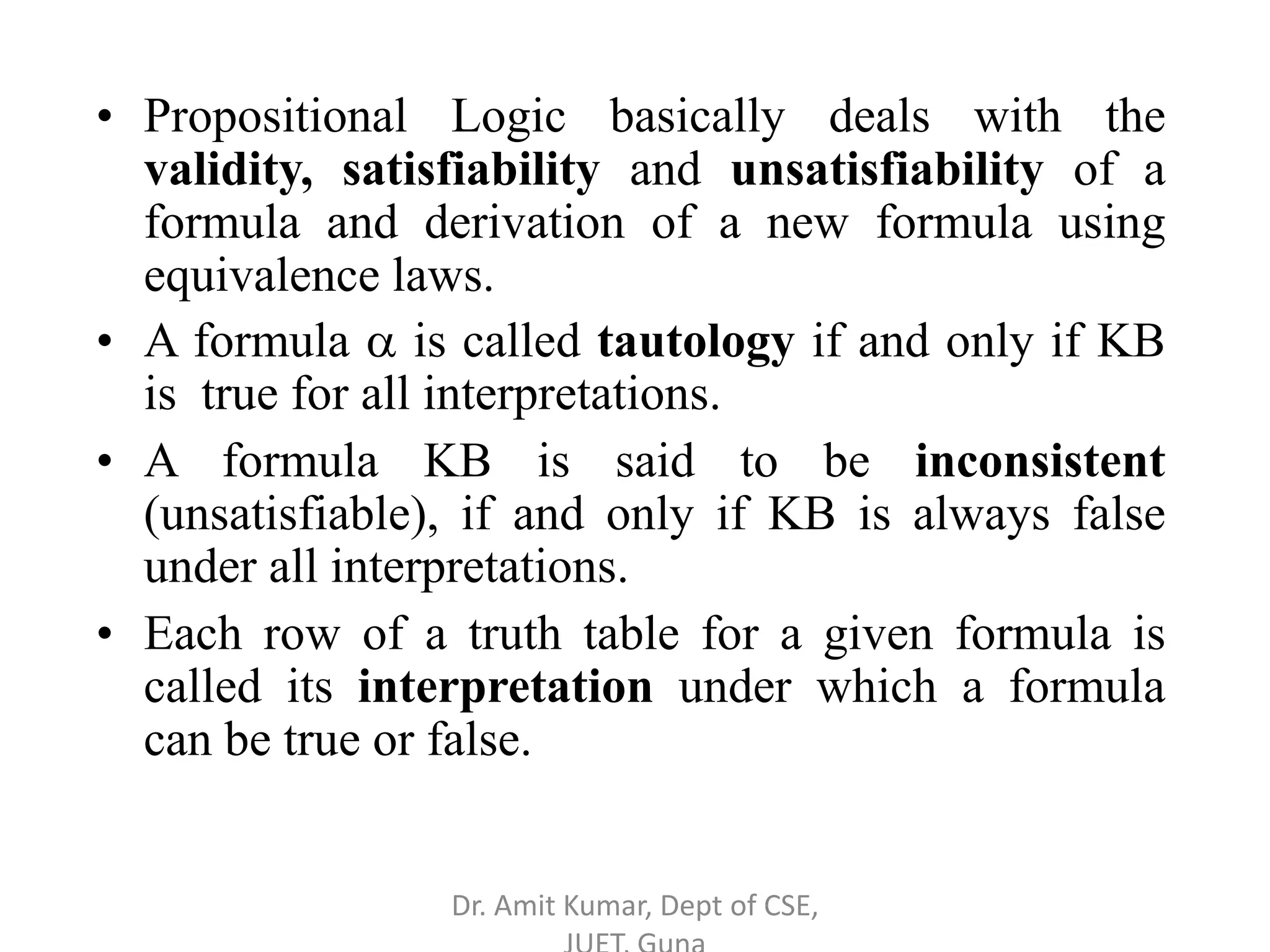 • Propositional Logic basically deals with the
validity, satisfiability and unsatisfiability of a
formula and derivation of a new formula using
equivalence laws.
• A formula  is called tautology if and only if KB
is true for all interpretations.
• A formula KB is said to be inconsistent
(unsatisfiable), if and only if KB is always false
under all interpretations.
• Each row of a truth table for a given formula is
called its interpretation under which a formula
can be true or false.
Dr. Amit Kumar, Dept of CSE,
 