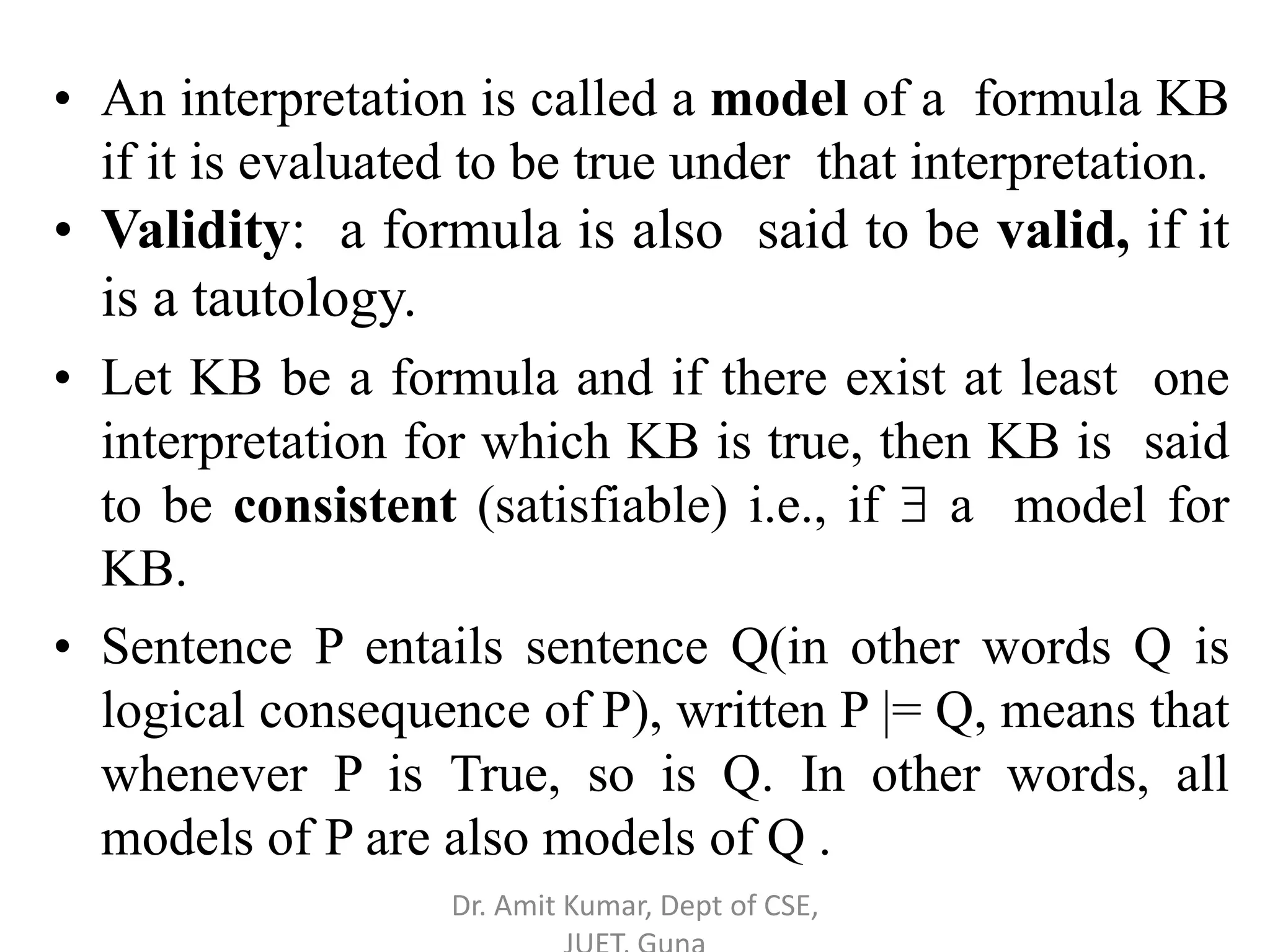 • An interpretation is called a model of a formula KB
if it is evaluated to be true under that interpretation.
• Validity: a formula is also said to be valid, if it
is a tautology.
• Let KB be a formula and if there exist at least one
interpretation for which KB is true, then KB is said
to be consistent (satisfiable) i.e., if  a model for
KB.
• Sentence P entails sentence Q(in other words Q is
logical consequence of P), written P |= Q, means that
whenever P is True, so is Q. In other words, all
models of P are also models of Q .
Dr. Amit Kumar, Dept of CSE,
 