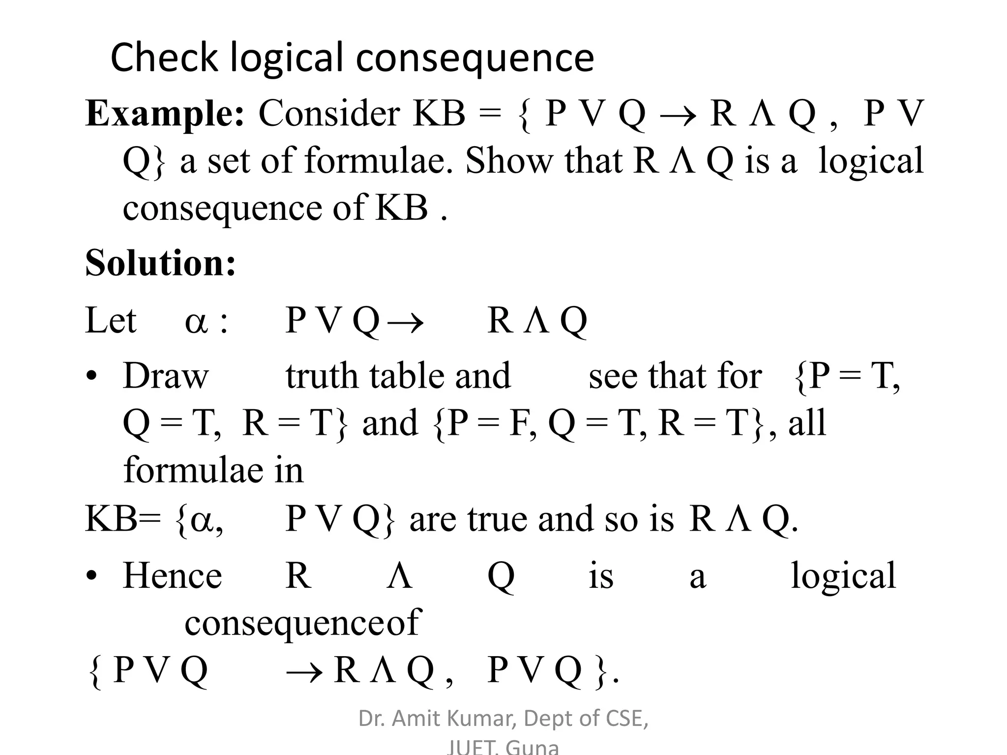 Example: Consider KB = { P V Q  R  Q , P V
Q} a set of formulae. Show that R  Q is a logical
consequence of KB .
Solution:
Let  : P V Q R  Q
• Draw truth table and see that for {P = T,
Q = T, R = T} and {P = F, Q = T, R = T}, all
formulae in
KB= {, P V Q} are true and so is R  Q.
• Hence R  Q is a logical
consequenceof
{ P V Q  R  Q , P V Q }.
Check logical consequence
Dr. Amit Kumar, Dept of CSE,
 