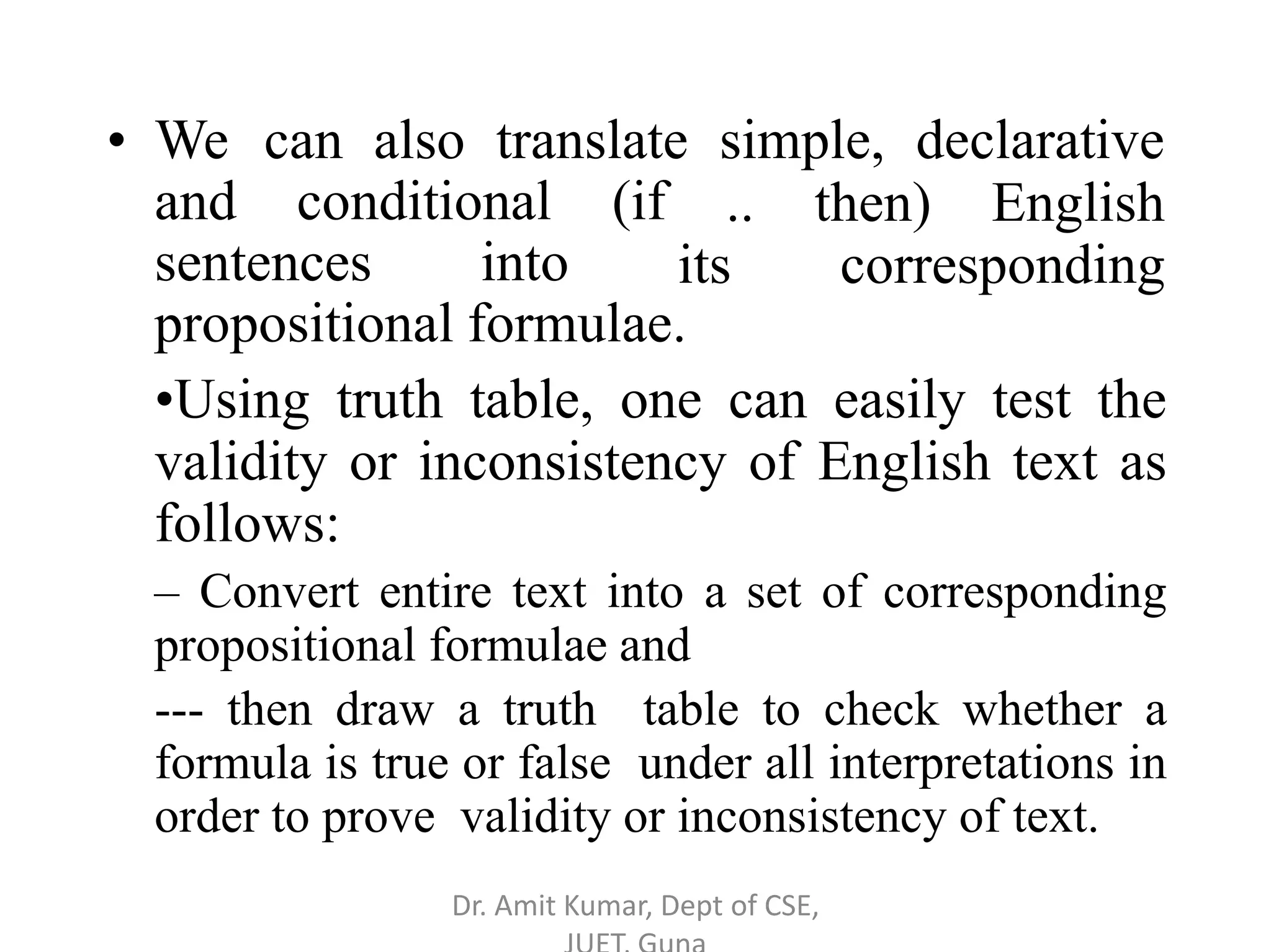 • We can also translate simple, declarative
and conditional (if
sentences into
.. then) English
its corresponding
propositional formulae.
•Using truth table, one can easily test the
validity or inconsistency of English text as
follows:
– Convert entire text into a set of corresponding
propositional formulae and
--- then draw a truth table to check whether a
formula is true or false under all interpretations in
order to prove validity or inconsistency of text.
Dr. Amit Kumar, Dept of CSE,
 