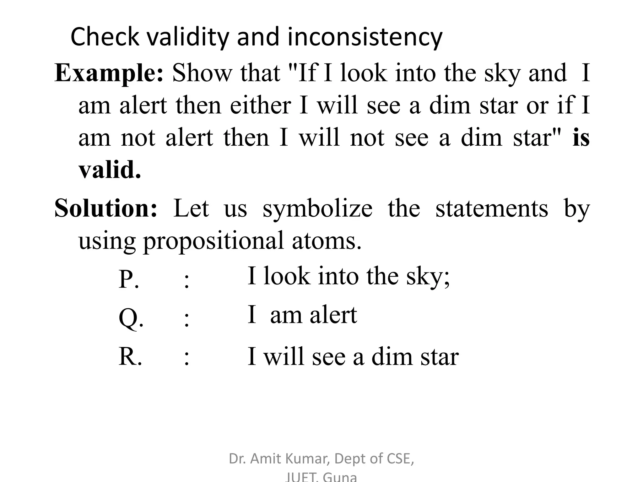 Example: Show that "If I look into the sky and I
am alert then either I will see a dim star or if I
am not alert then I will not see a dim star" is
valid.
Solution: Let us symbolize the statements by
using propositional atoms.
P. :
Q. :
R. :
I look into the sky;
I am alert
I will see a dim star
Check validity and inconsistency
Dr. Amit Kumar, Dept of CSE,
 