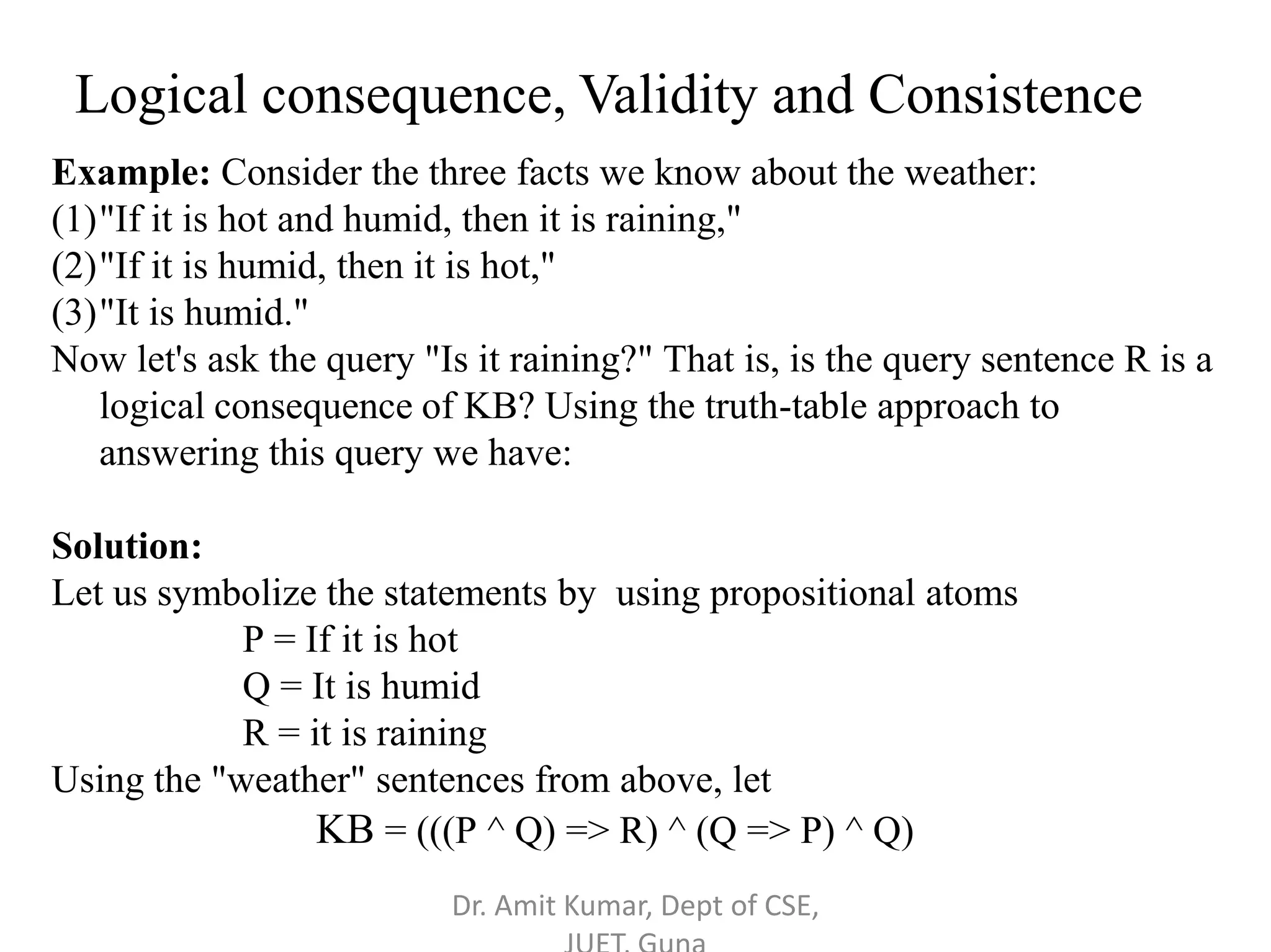 Example: Consider the three facts we know about the weather:
(1)"If it is hot and humid, then it is raining,"
(2)"If it is humid, then it is hot,"
(3)"It is humid."
Now let's ask the query "Is it raining?" That is, is the query sentence R is a
logical consequence of KB? Using the truth-table approach to
answering this query we have:
Solution:
Let us symbolize the statements by using propositional atoms
P = If it is hot
Q = It is humid
R = it is raining
Using the "weather" sentences from above, let
KB = (((P ^ Q) => R) ^ (Q => P) ^ Q)
Logical consequence, Validity and Consistence
Dr. Amit Kumar, Dept of CSE,
 