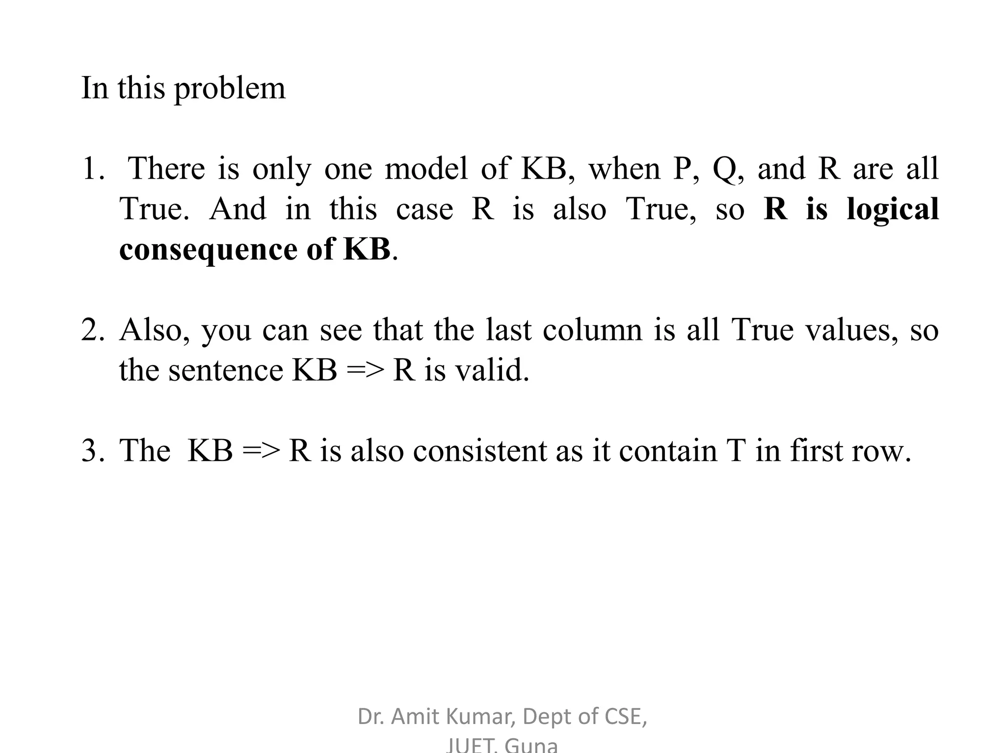 In this problem
1. There is only one model of KB, when P, Q, and R are all
True. And in this case R is also True, so R is logical
consequence of KB.
2. Also, you can see that the last column is all True values, so
the sentence KB => R is valid.
3. The KB => R is also consistent as it contain T in first row.
Dr. Amit Kumar, Dept of CSE,
 