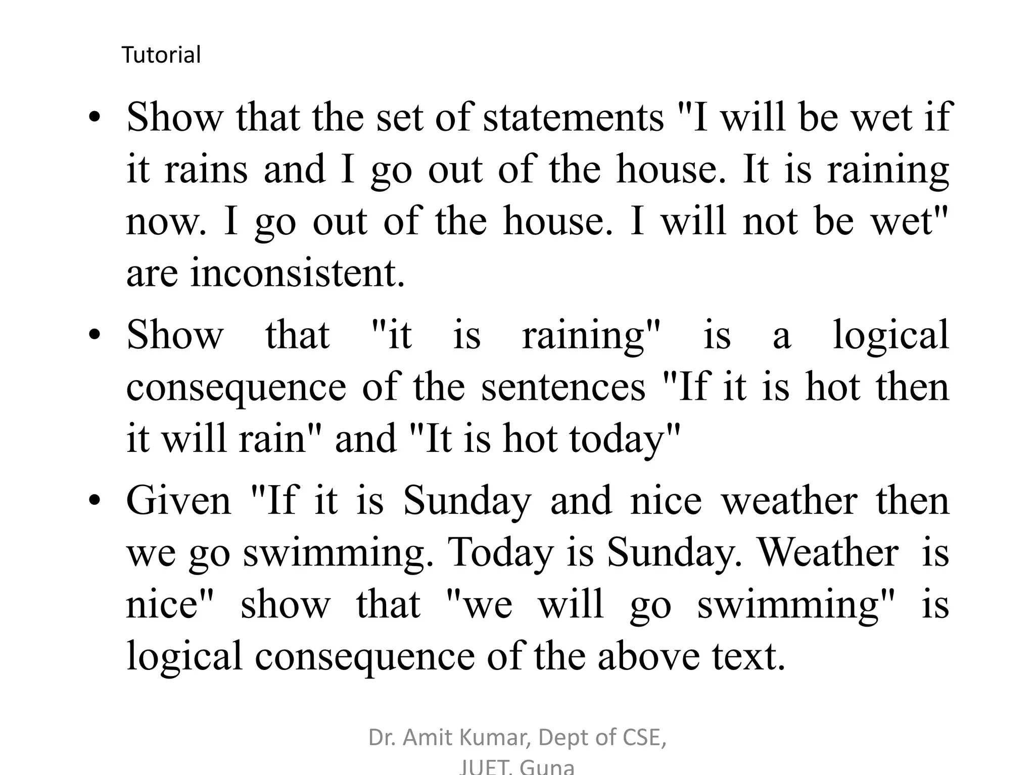 • Show that the set of statements "I will be wet if
it rains and I go out of the house. It is raining
now. I go out of the house. I will not be wet"
are inconsistent.
• Show that "it is raining" is a logical
consequence of the sentences "If it is hot then
it will rain" and "It is hot today"
• Given "If it is Sunday and nice weather then
we go swimming. Today is Sunday. Weather is
nice" show that "we will go swimming" is
logical consequence of the above text.
Tutorial
Dr. Amit Kumar, Dept of CSE,
 