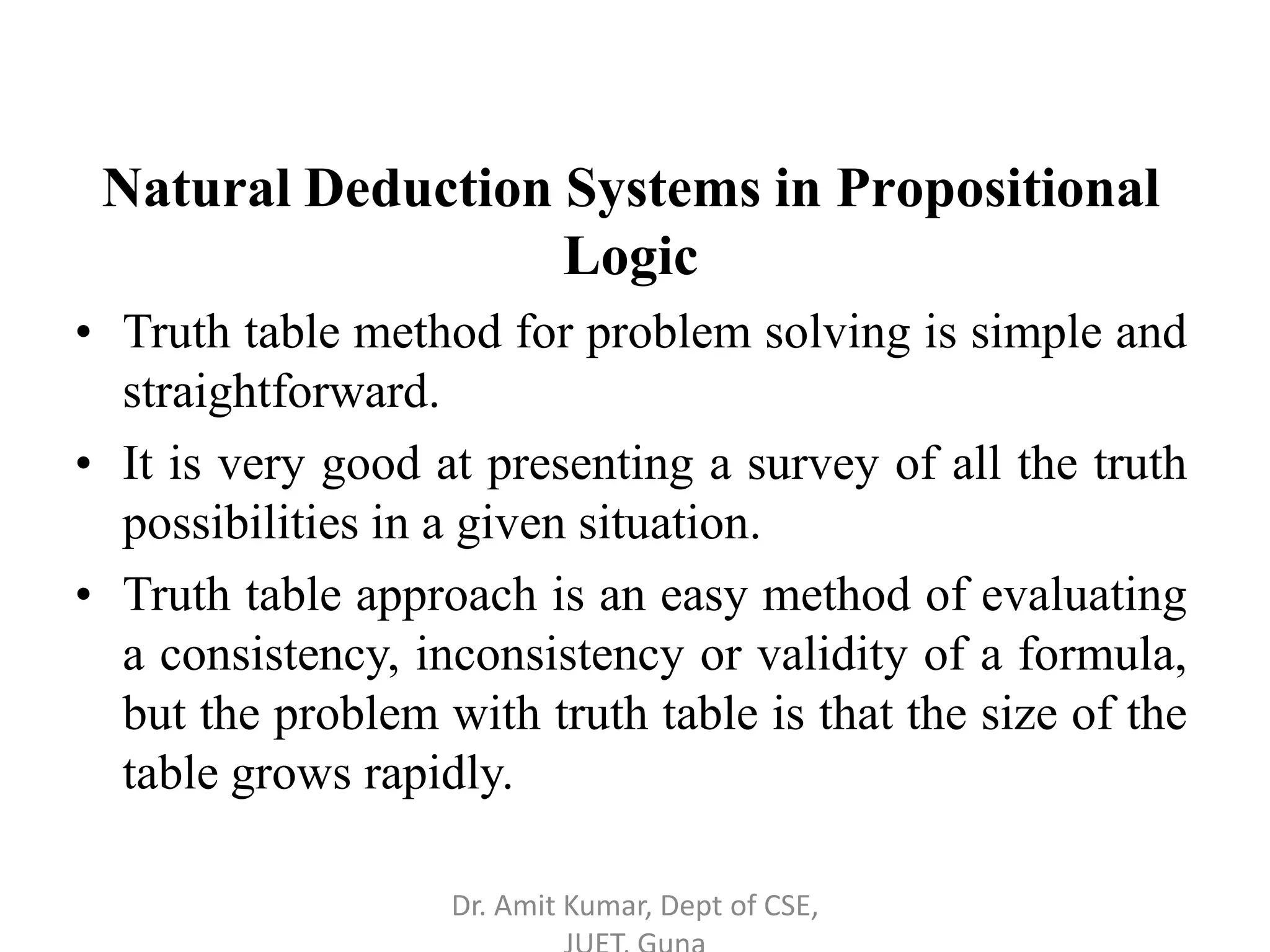 Natural Deduction Systems in Propositional
Logic
• Truth table method for problem solving is simple and
straightforward.
• It is very good at presenting a survey of all the truth
possibilities in a given situation.
• Truth table approach is an easy method of evaluating
a consistency, inconsistency or validity of a formula,
but the problem with truth table is that the size of the
table grows rapidly.
Dr. Amit Kumar, Dept of CSE,
 