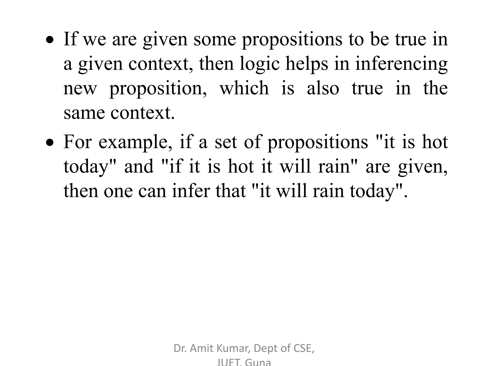  If we are given some propositions to be true in
a given context, then logic helps in inferencing
new proposition, which is also true in the
same context.
 For example, if a set of propositions "it is hot
today" and "if it is hot it will rain" are given,
then one can infer that "it will rain today".
Dr. Amit Kumar, Dept of CSE,
 