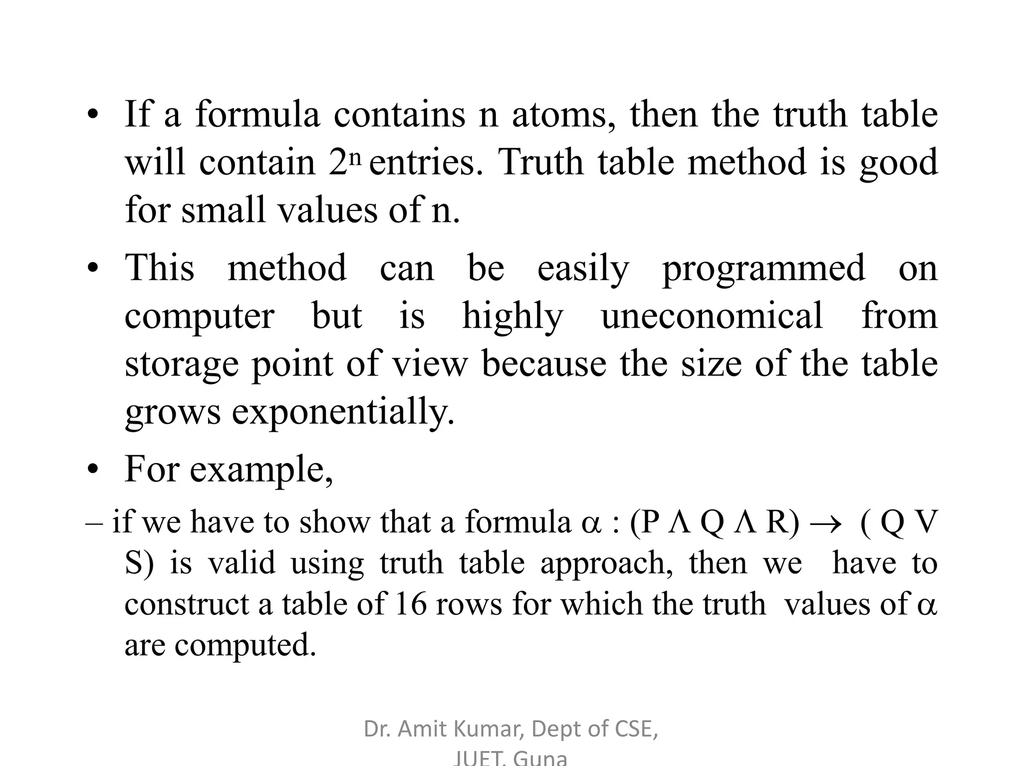 • If a formula contains n atoms, then the truth table
will contain 2n entries. Truth table method is good
for small values of n.
• This method can be easily programmed on
computer but is highly uneconomical from
storage point of view because the size of the table
grows exponentially.
• For example,
– if we have to show that a formula  : (P  Q  R)  ( Q V
S) is valid using truth table approach, then we have to
construct a table of 16 rows for which the truth values of 
are computed.
Dr. Amit Kumar, Dept of CSE,
 