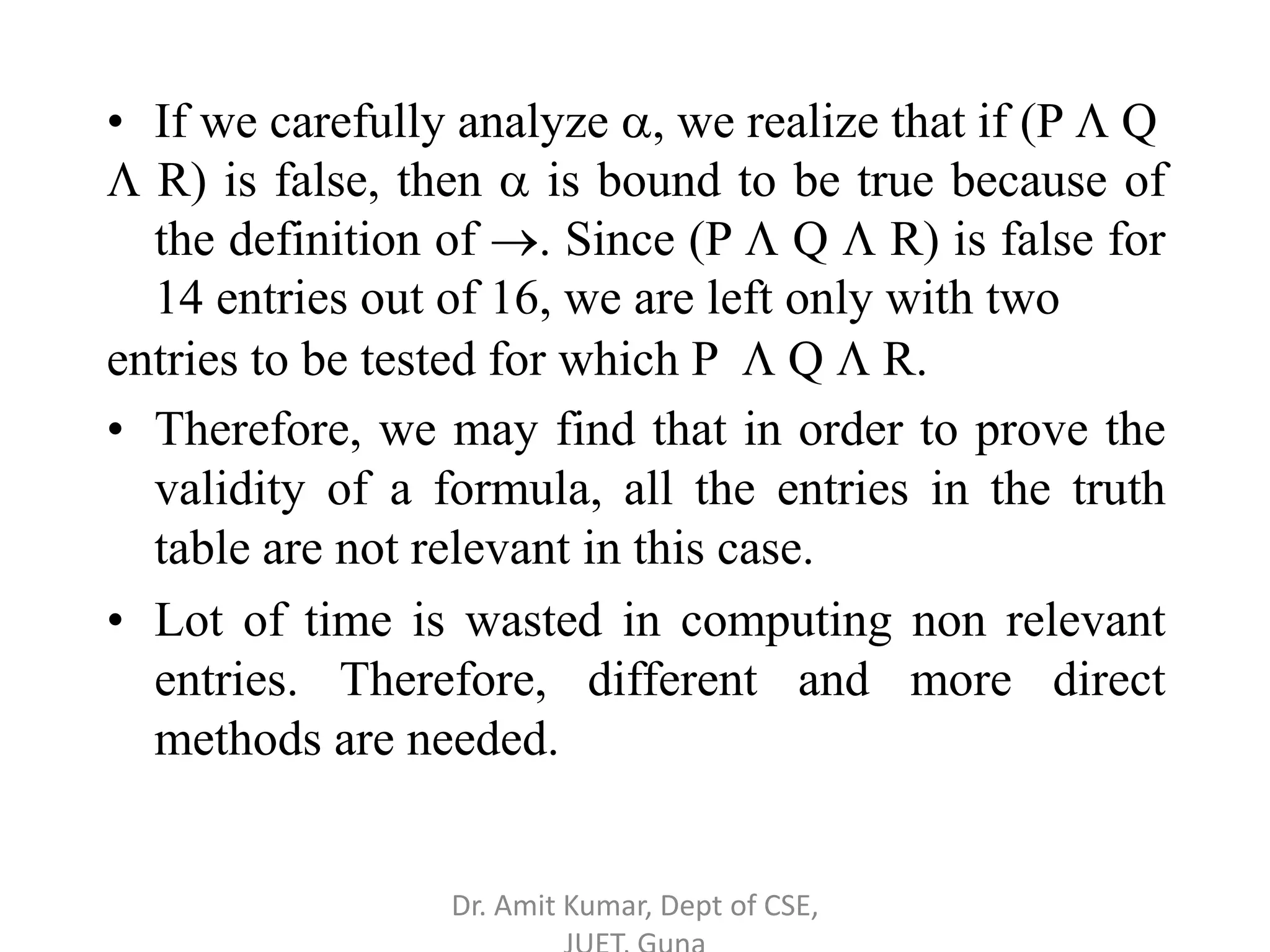 • If we carefully analyze , we realize that if (P  Q
 R) is false, then  is bound to be true because of
the definition of . Since (P  Q  R) is false for
14 entries out of 16, we are left only with two
entries to be tested for which P  Q  R.
• Therefore, we may find that in order to prove the
validity of a formula, all the entries in the truth
table are not relevant in this case.
• Lot of time is wasted in computing non relevant
entries. Therefore, different and more direct
methods are needed.
Dr. Amit Kumar, Dept of CSE,
 