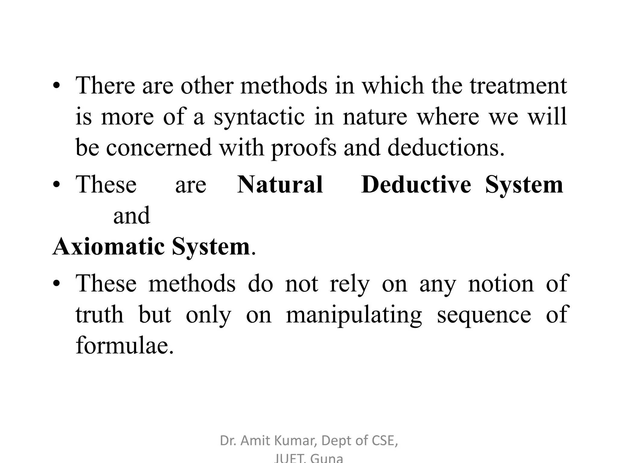 • There are other methods in which the treatment
is more of a syntactic in nature where we will
be concerned with proofs and deductions.
• These are Natural Deductive System
and
Axiomatic System.
• These methods do not rely on any notion of
truth but only on manipulating sequence of
formulae.
Dr. Amit Kumar, Dept of CSE,
 