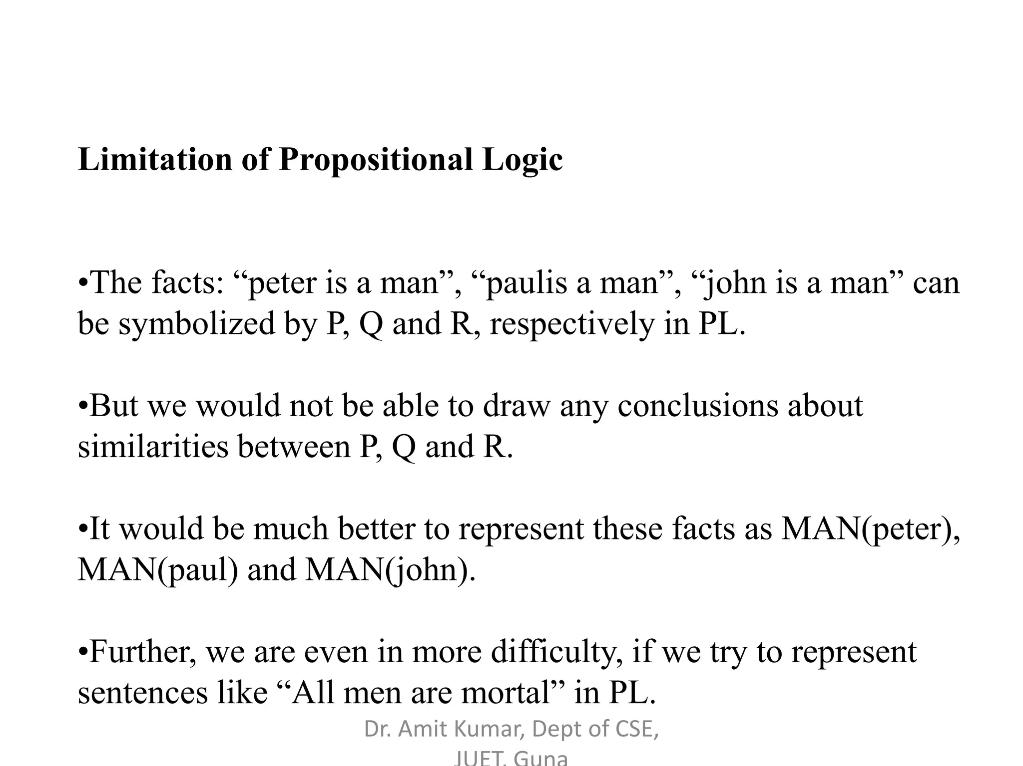 Limitation of Propositional Logic
•The facts: “peter is a man”, “paulis a man”, “john is a man” can
be symbolized by P, Q and R, respectively in PL.
•But we would not be able to draw any conclusions about
similarities between P, Q and R.
•It would be much better to represent these facts as MAN(peter),
MAN(paul) and MAN(john).
•Further, we are even in more difficulty, if we try to represent
sentences like “All men are mortal” in PL.
Dr. Amit Kumar, Dept of CSE,
 