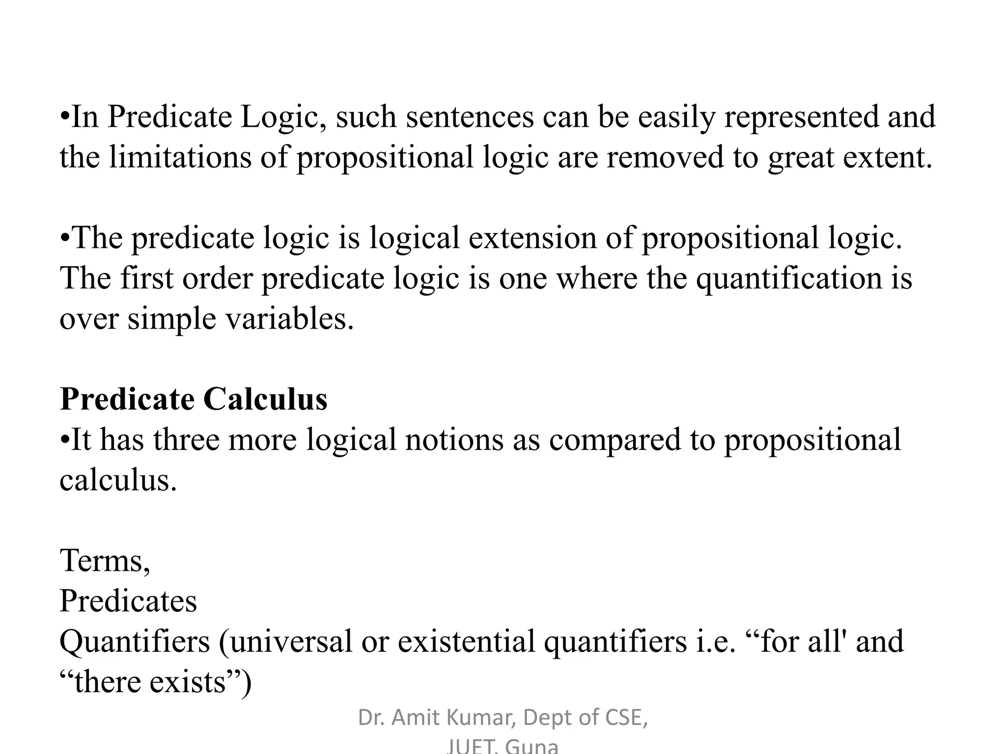 •In Predicate Logic, such sentences can be easily represented and
the limitations of propositional logic are removed to great extent.
•The predicate logic is logical extension of propositional logic.
The first order predicate logic is one where the quantification is
over simple variables.
Predicate Calculus
•It has three more logical notions as compared to propositional
calculus.
Terms,
Predicates
Quantifiers (universal or existential quantifiers i.e. “for all' and
“there exists”)
Dr. Amit Kumar, Dept of CSE,
 
