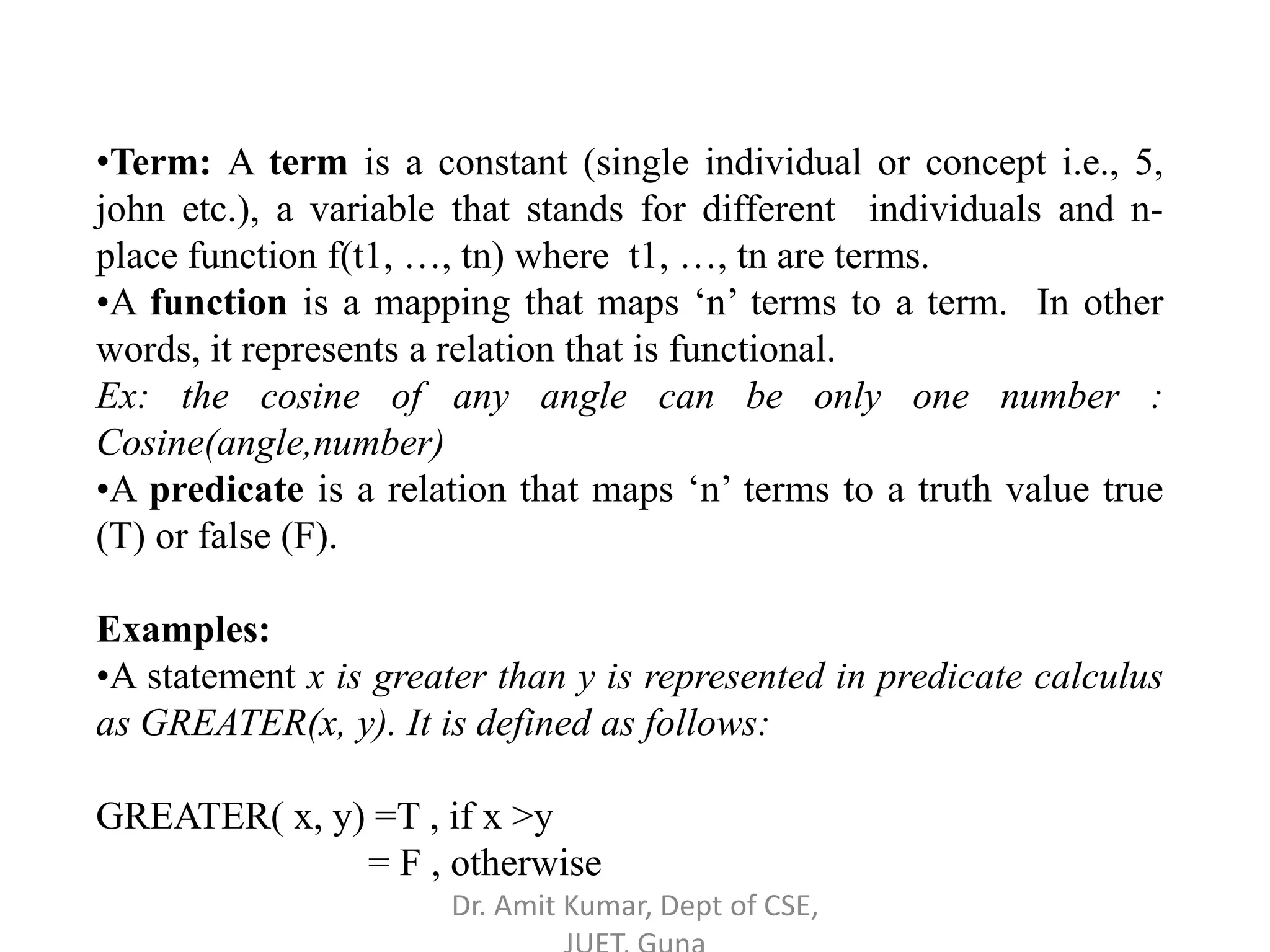 •Term: A term is a constant (single individual or concept i.e., 5,
john etc.), a variable that stands for different individuals and n-
place function f(t1, …, tn) where t1, …, tn are terms.
•A function is a mapping that maps ‘n’ terms to a term. In other
words, it represents a relation that is functional.
Ex: the cosine of any angle can be only one number :
Cosine(angle,number)
•A predicate is a relation that maps ‘n’ terms to a truth value true
(T) or false (F).
Examples:
•A statement x is greater than y is represented in predicate calculus
as GREATER(x, y). It is defined as follows:
GREATER( x, y) =T , if x >y
= F , otherwise
Dr. Amit Kumar, Dept of CSE,
 