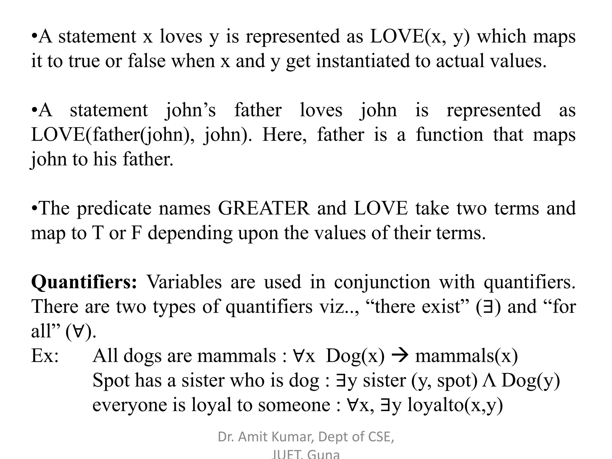 •A statement x loves y is represented as LOVE(x, y) which maps
it to true or false when x and y get instantiated to actual values.
•A statement john’s father loves john is represented as
LOVE(father(john), john). Here, father is a function that maps
john to his father.
•The predicate names GREATER and LOVE take two terms and
map to T or F depending upon the values of their terms.
Quantifiers: Variables are used in conjunction with quantifiers.
There are two types of quantifiers viz.., “there exist” (∃) and “for
all” (∀).
Ex: All dogs are mammals : ∀x Dog(x)  mammals(x)
Spot has a sister who is dog : ∃y sister (y, spot) Λ Dog(y)
everyone is loyal to someone : ∀x, ∃y loyalto(x,y)
Dr. Amit Kumar, Dept of CSE,
 