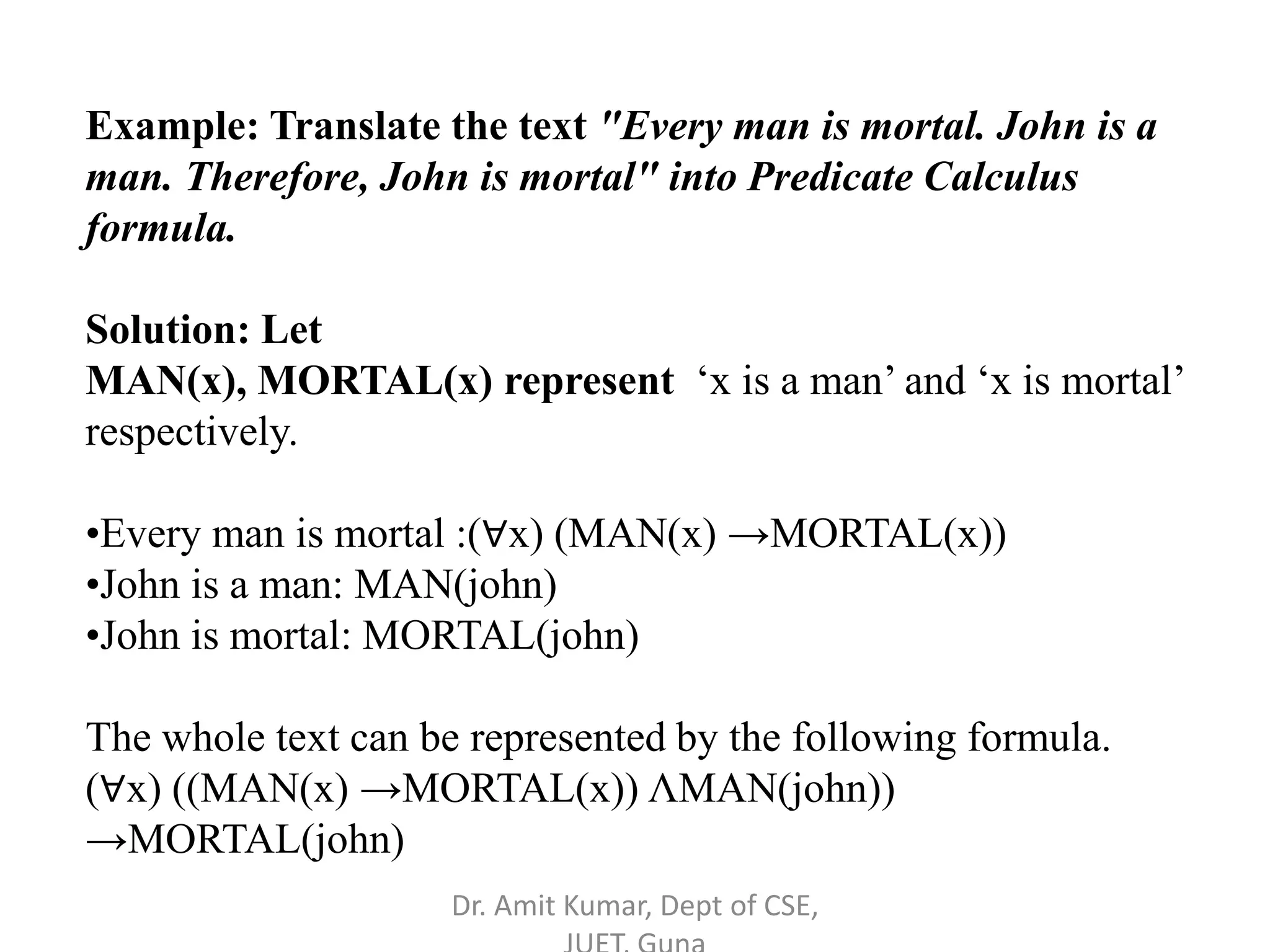 Example: Translate the text "Every man is mortal. John is a
man. Therefore, John is mortal" into Predicate Calculus
formula.
Solution: Let
MAN(x), MORTAL(x) represent ‘x is a man’ and ‘x is mortal’
respectively.
•Every man is mortal :(∀x) (MAN(x) →MORTAL(x))
•John is a man: MAN(john)
•John is mortal: MORTAL(john)
The whole text can be represented by the following formula.
(∀x) ((MAN(x) →MORTAL(x)) ΛMAN(john))
→MORTAL(john)
Dr. Amit Kumar, Dept of CSE,
 