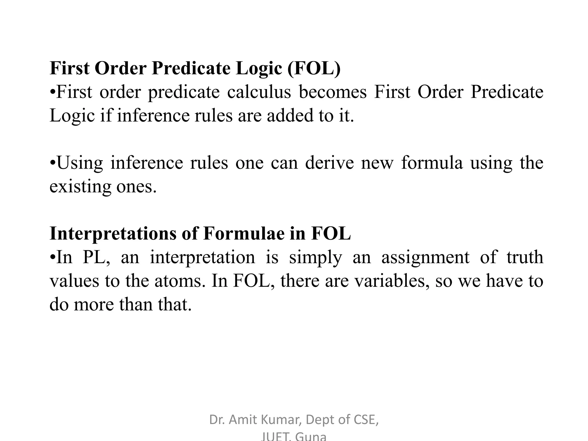 First Order Predicate Logic (FOL)
•First order predicate calculus becomes First Order Predicate
Logic if inference rules are added to it.
•Using inference rules one can derive new formula using the
existing ones.
Interpretations of Formulae in FOL
•In PL, an interpretation is simply an assignment of truth
values to the atoms. In FOL, there are variables, so we have to
do more than that.
Dr. Amit Kumar, Dept of CSE,
 