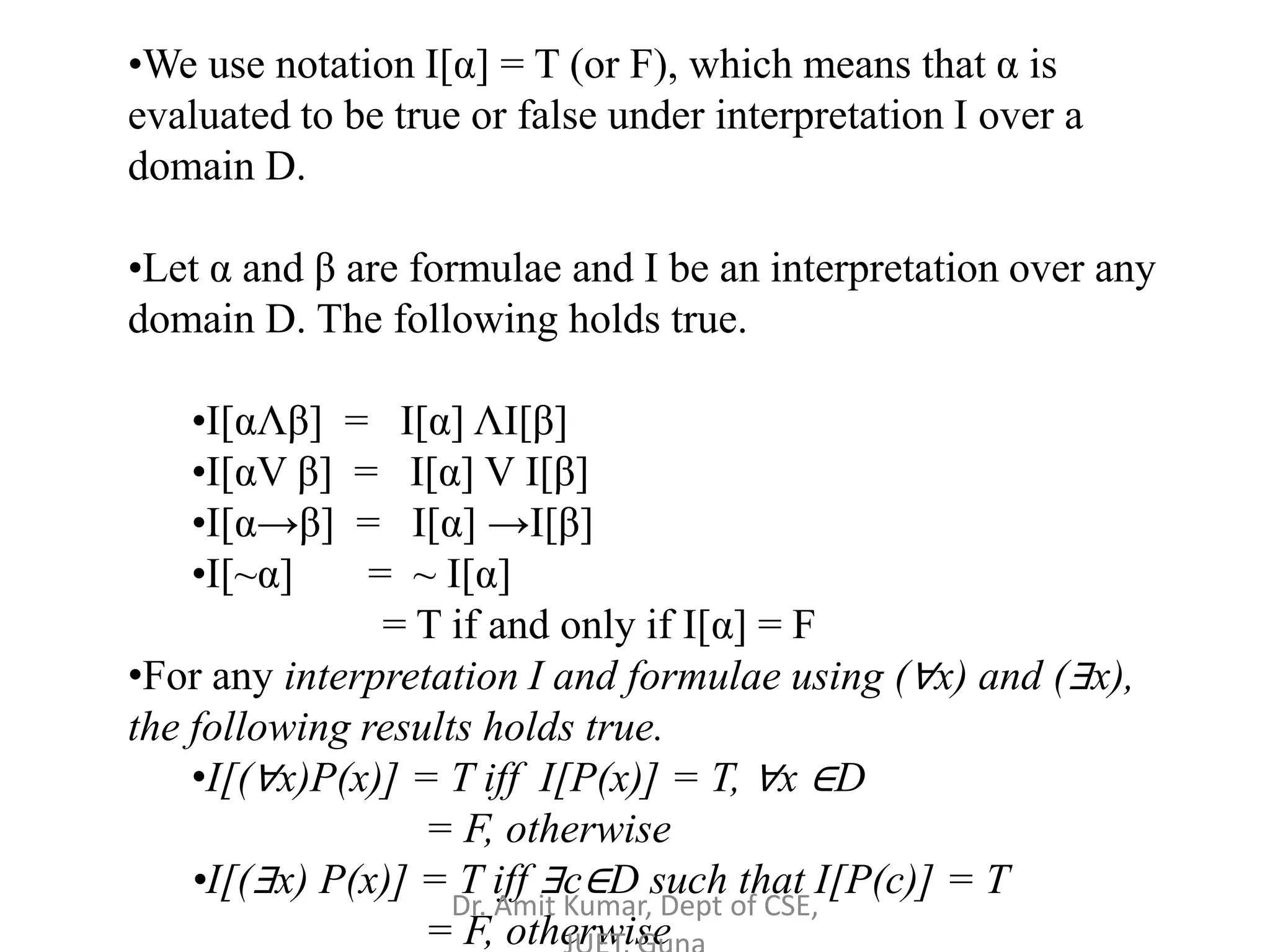 •We use notation I[α] = T (or F), which means that α is
evaluated to be true or false under interpretation I over a
domain D.
•Let α and β are formulae and I be an interpretation over any
domain D. The following holds true.
•I[αΛβ] = I[α] ΛI[β]
•I[αV β] = I[α] V I[β]
•I[α→β] = I[α] →I[β]
•I[~α] = ~ I[α]
= T if and only if I[α] = F
•For any interpretation I and formulae using (∀x) and (∃x),
the following results holds true.
•I[(∀x)P(x)] = T iff I[P(x)] = T, ∀x ∈D
= F, otherwise
•I[(∃x) P(x)] = T iff ∃c∈D such that I[P(c)] = T
= F, otherwise
Dr. Amit Kumar, Dept of CSE,
 
