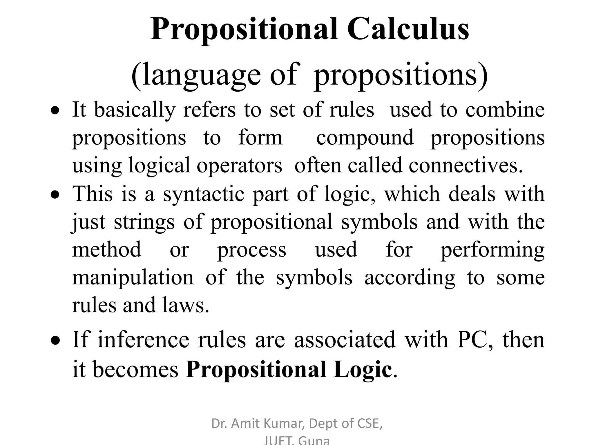  It basically refers to set of rules used to combine
propositions to form compound propositions
using logical operators often called connectives.
 This is a syntactic part of logic, which deals with
just strings of propositional symbols and with the
method or process used for performing
manipulation of the symbols according to some
rules and laws.
 If inference rules are associated with PC, then
it becomes Propositional Logic.
Propositional Calculus
(language of propositions)
Dr. Amit Kumar, Dept of CSE,
 