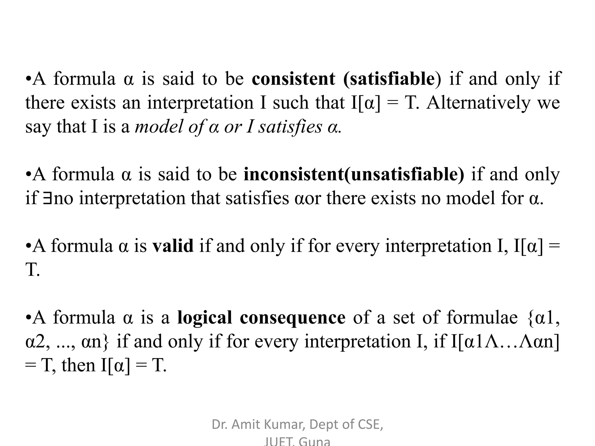 •A formula α is said to be consistent (satisfiable) if and only if
there exists an interpretation I such that I[α] = T. Alternatively we
say that I is a model of α or I satisfies α.
•A formula α is said to be inconsistent(unsatisfiable) if and only
if ∃no interpretation that satisfies αor there exists no model for α.
•A formula α is valid if and only if for every interpretation I, I[α] =
T.
•A formula α is a logical consequence of a set of formulae {α1,
α2, ..., αn} if and only if for every interpretation I, if I[α1Λ…Λαn]
= T, then I[α] = T.
Dr. Amit Kumar, Dept of CSE,
 