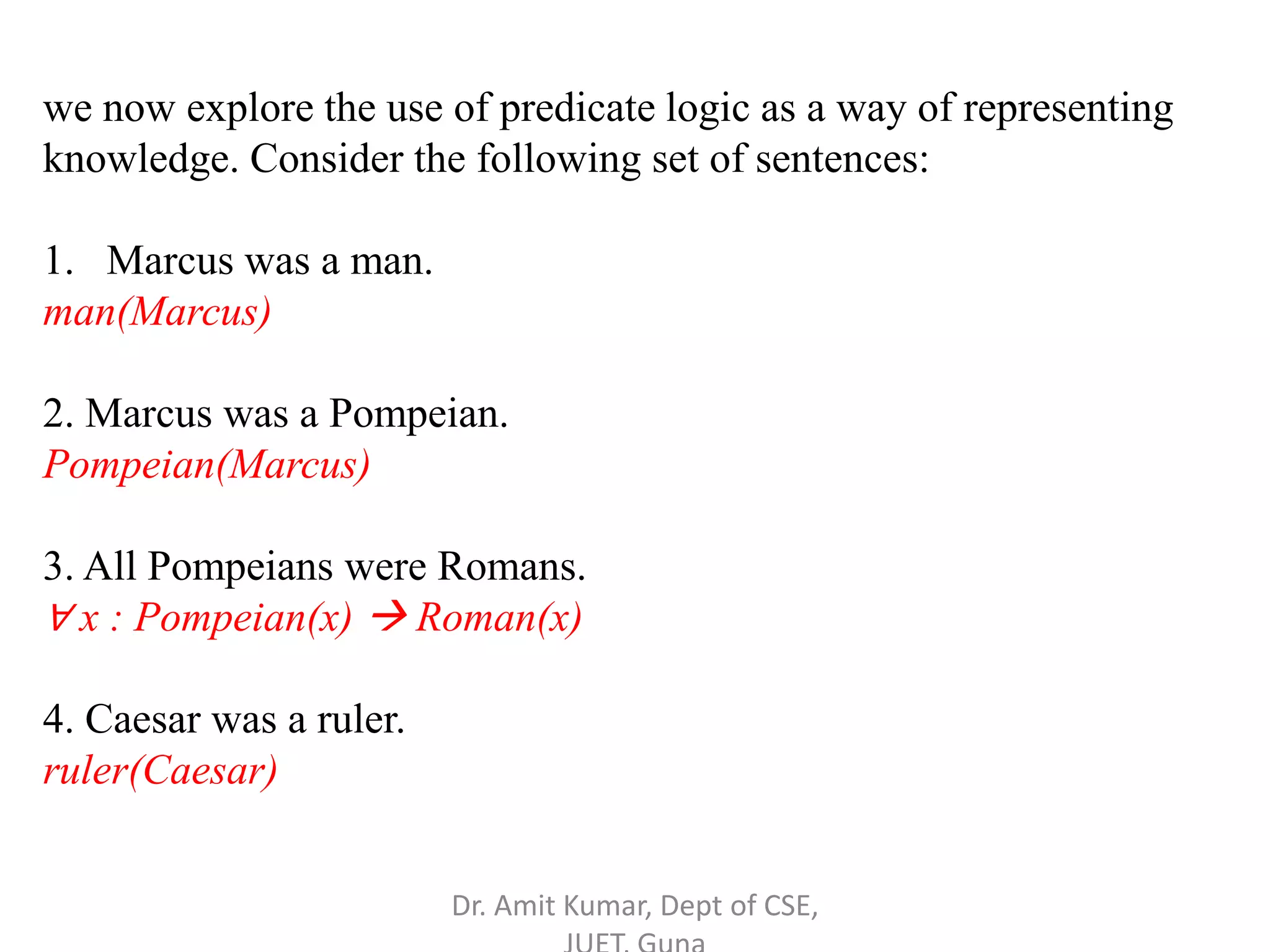 we now explore the use of predicate logic as a way of representing
knowledge. Consider the following set of sentences:
1. Marcus was a man.
man(Marcus)
2. Marcus was a Pompeian.
Pompeian(Marcus)
3. All Pompeians were Romans.
∀ x : Pompeian(x)  Roman(x)
4. Caesar was a ruler.
ruler(Caesar)
Dr. Amit Kumar, Dept of CSE,
 