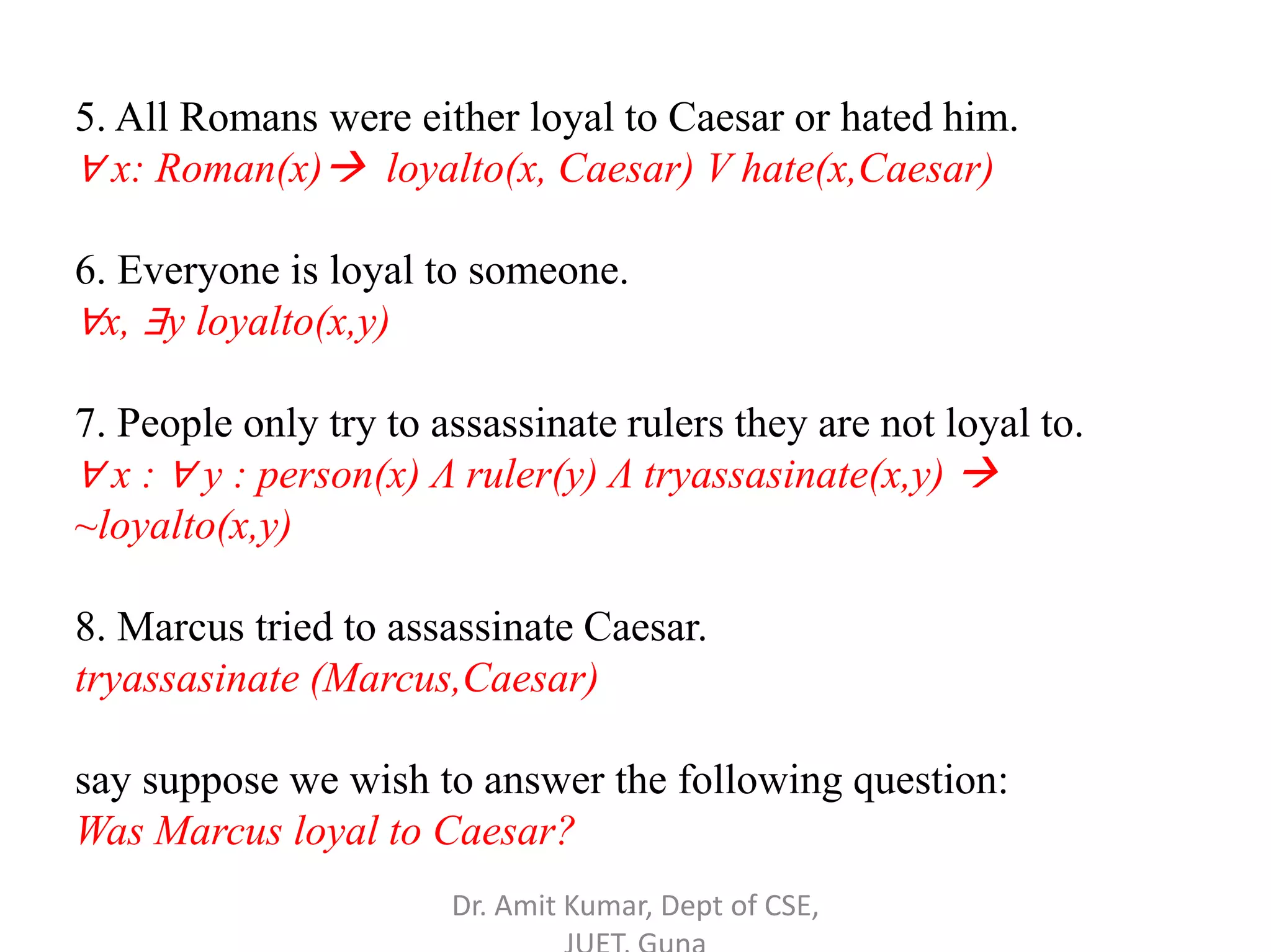5. All Romans were either loyal to Caesar or hated him.
∀ x: Roman(x) loyalto(x, Caesar) V hate(x,Caesar)
6. Everyone is loyal to someone.
∀x, ∃y loyalto(x,y)
7. People only try to assassinate rulers they are not loyal to.
∀ x : ∀ y : person(x) Λ ruler(y) Λ tryassasinate(x,y) 
~loyalto(x,y)
8. Marcus tried to assassinate Caesar.
tryassasinate (Marcus,Caesar)
say suppose we wish to answer the following question:
Was Marcus loyal to Caesar?
Dr. Amit Kumar, Dept of CSE,
 