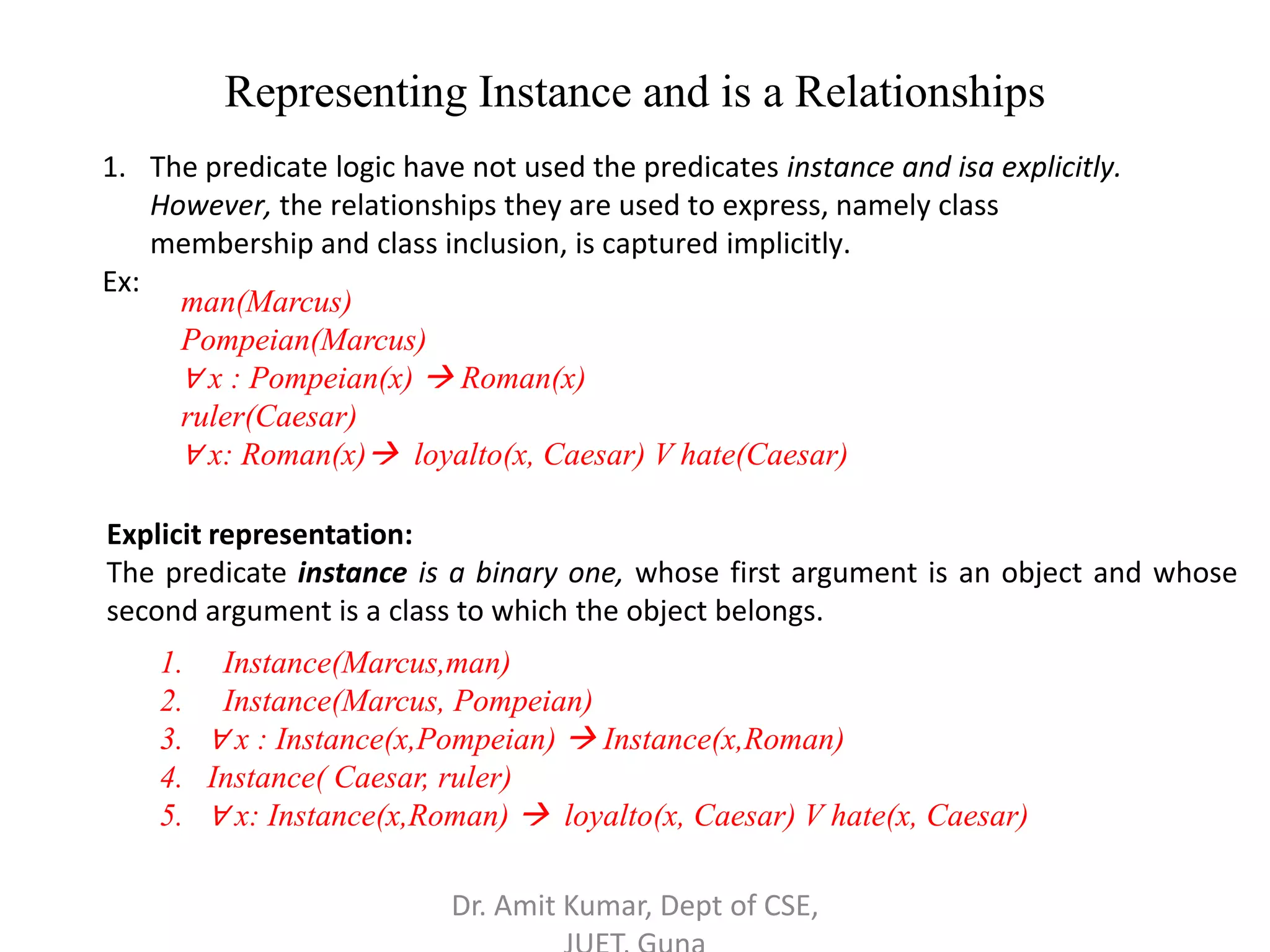 Representing Instance and is a Relationships
1. The predicate logic have not used the predicates instance and isa explicitly.
However, the relationships they are used to express, namely class
membership and class inclusion, is captured implicitly.
Ex:
man(Marcus)
Pompeian(Marcus)
∀ x : Pompeian(x)  Roman(x)
ruler(Caesar)
∀ x: Roman(x) loyalto(x, Caesar) V hate(Caesar)
Explicit representation:
The predicate instance is a binary one, whose first argument is an object and whose
second argument is a class to which the object belongs.
1. Instance(Marcus,man)
2. Instance(Marcus, Pompeian)
3. ∀ x : Instance(x,Pompeian)  Instance(x,Roman)
4. Instance( Caesar, ruler)
5. ∀ x: Instance(x,Roman)  loyalto(x, Caesar) V hate(x, Caesar)
Dr. Amit Kumar, Dept of CSE,
 