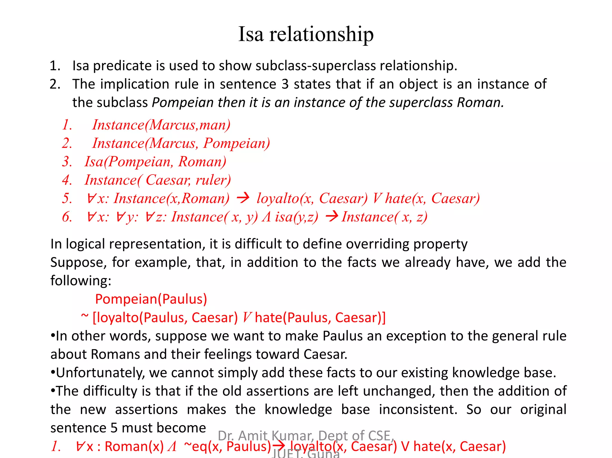 Isa relationship
1. Isa predicate is used to show subclass-superclass relationship.
2. The implication rule in sentence 3 states that if an object is an instance of
the subclass Pompeian then it is an instance of the superclass Roman.
1. Instance(Marcus,man)
2. Instance(Marcus, Pompeian)
3. Isa(Pompeian, Roman)
4. Instance( Caesar, ruler)
5. ∀ x: Instance(x,Roman)  loyalto(x, Caesar) V hate(x, Caesar)
6. ∀ x: ∀ y: ∀ z: Instance( x, y) Λ isa(y,z)  Instance( x, z)
In logical representation, it is difficult to define overriding property
Suppose, for example, that, in addition to the facts we already have, we add the
following:
Pompeian(Paulus)
~ [loyalto(Paulus, Caesar) V hate(Paulus, Caesar)]
•In other words, suppose we want to make Paulus an exception to the general rule
about Romans and their feelings toward Caesar.
•Unfortunately, we cannot simply add these facts to our existing knowledge base.
•The difficulty is that if the old assertions are left unchanged, then the addition of
the new assertions makes the knowledge base inconsistent. So our original
sentence 5 must become
1. ∀ x : Roman(x) Λ ~eq(x, Paulus) loyalto(x, Caesar) V hate(x, Caesar)
Dr. Amit Kumar, Dept of CSE,
 