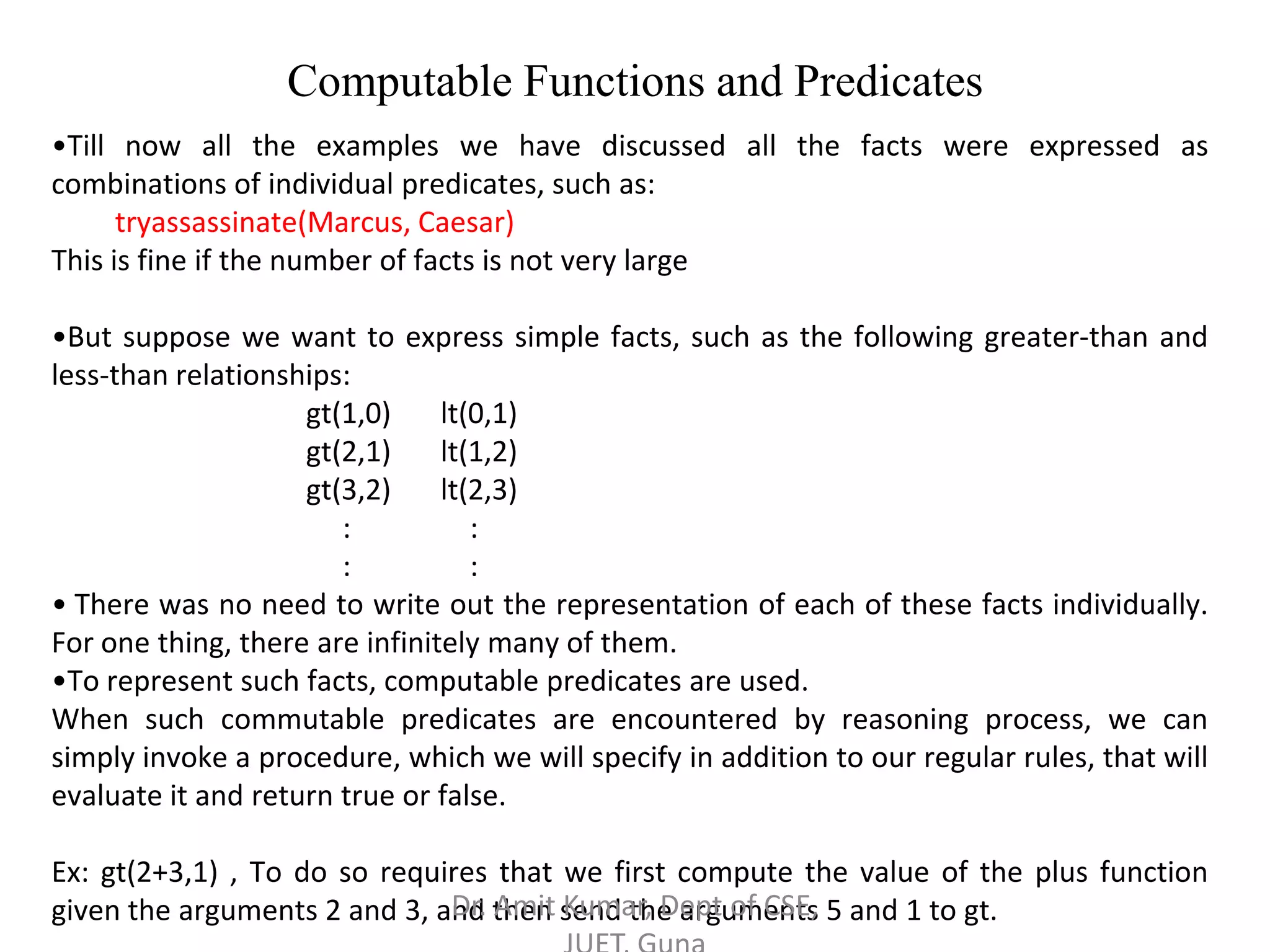 Computable Functions and Predicates
•Till now all the examples we have discussed all the facts were expressed as
combinations of individual predicates, such as:
tryassassinate(Marcus, Caesar)
This is fine if the number of facts is not very large
•But suppose we want to express simple facts, such as the following greater-than and
less-than relationships:
gt(1,0) lt(0,1)
gt(2,1) lt(1,2)
gt(3,2) lt(2,3)
: :
: :
• There was no need to write out the representation of each of these facts individually.
For one thing, there are infinitely many of them.
•To represent such facts, computable predicates are used.
When such commutable predicates are encountered by reasoning process, we can
simply invoke a procedure, which we will specify in addition to our regular rules, that will
evaluate it and return true or false.
Ex: gt(2+3,1) , To do so requires that we first compute the value of the plus function
given the arguments 2 and 3, and then send the arguments 5 and 1 to gt.Dr. Amit Kumar, Dept of CSE,
 