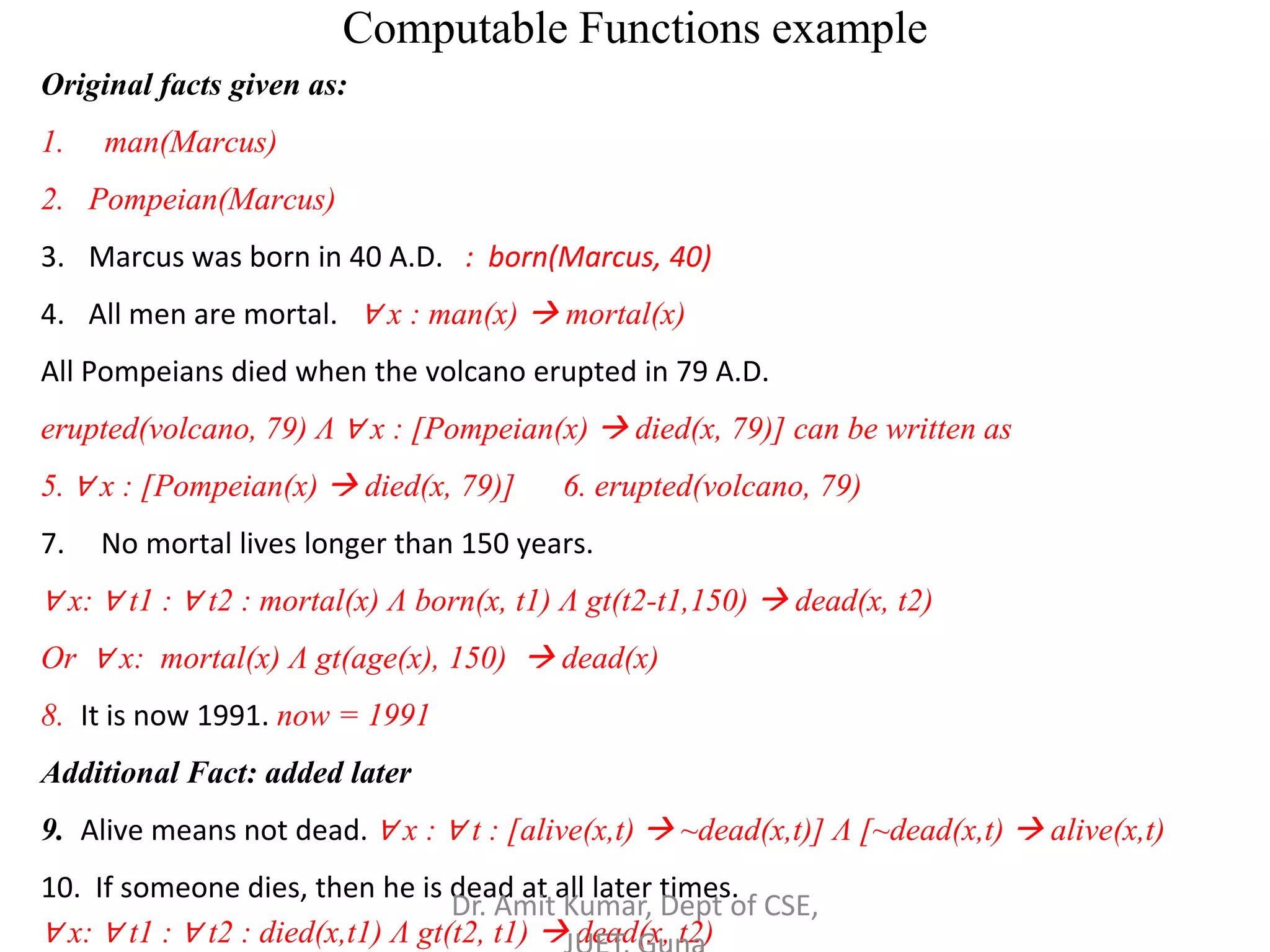 Computable Functions example
Original facts given as:
1. man(Marcus)
2. Pompeian(Marcus)
3. Marcus was born in 40 A.D. : born(Marcus, 40)
4. All men are mortal. ∀ x : man(x)  mortal(x)
All Pompeians died when the volcano erupted in 79 A.D.
erupted(volcano, 79) Λ ∀ x : [Pompeian(x)  died(x, 79)] can be written as
5. ∀ x : [Pompeian(x)  died(x, 79)] 6. erupted(volcano, 79)
7. No mortal lives longer than 150 years.
∀ x: ∀ t1 : ∀ t2 : mortal(x) Λ born(x, t1) Λ gt(t2-t1,150)  dead(x, t2)
Or ∀ x: mortal(x) Λ gt(age(x), 150)  dead(x)
8. It is now 1991. now = 1991
Additional Fact: added later
9. Alive means not dead. ∀ x : ∀ t : [alive(x,t)  ~dead(x,t)] Λ [~dead(x,t)  alive(x,t)
10. If someone dies, then he is dead at all later times.
∀ x: ∀ t1 : ∀ t2 : died(x,t1) Λ gt(t2, t1)  dead(x, t2)
Dr. Amit Kumar, Dept of CSE,
 