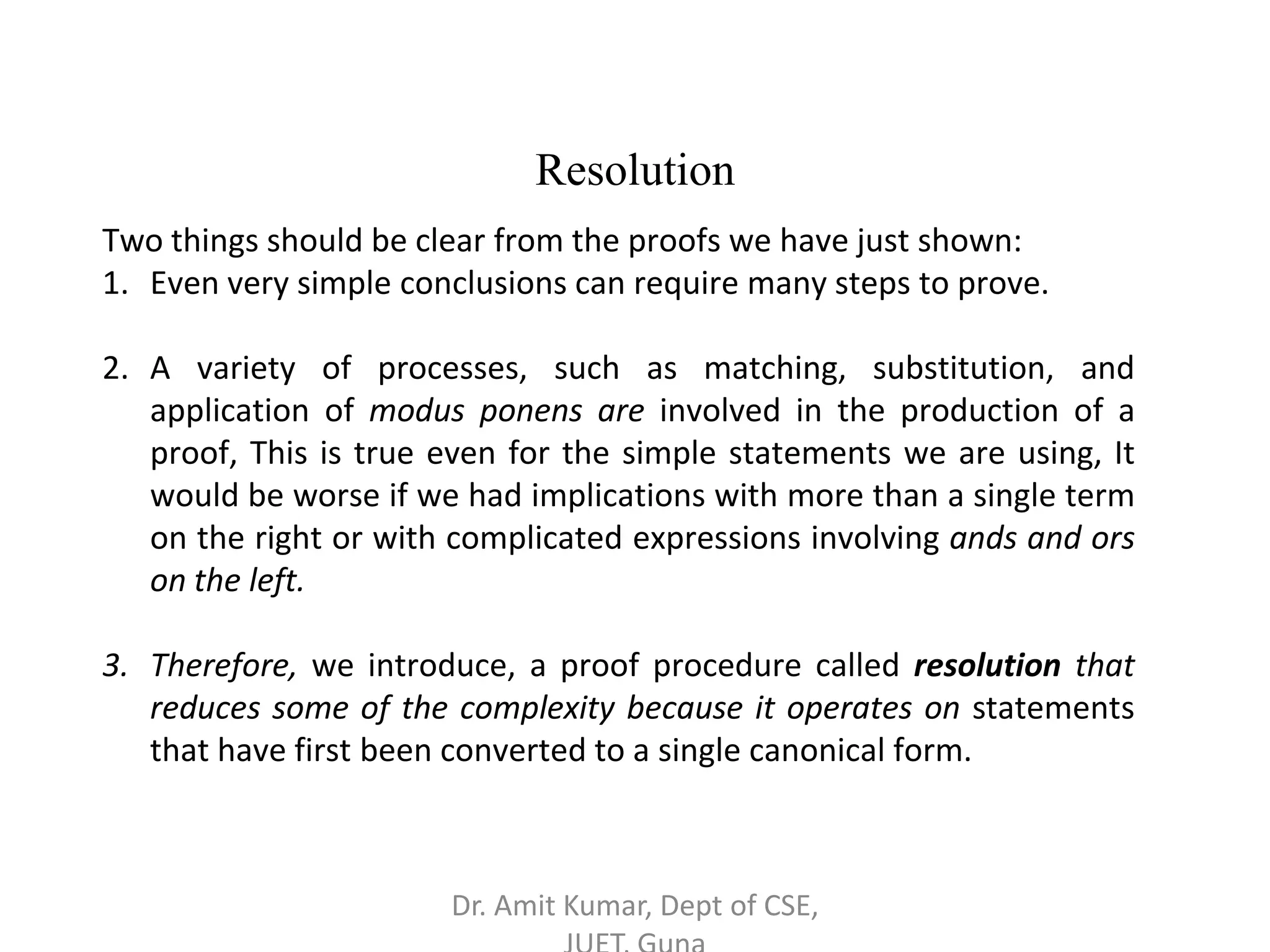 Resolution
Two things should be clear from the proofs we have just shown:
1. Even very simple conclusions can require many steps to prove.
2. A variety of processes, such as matching, substitution, and
application of modus ponens are involved in the production of a
proof, This is true even for the simple statements we are using, It
would be worse if we had implications with more than a single term
on the right or with complicated expressions involving ands and ors
on the left.
3. Therefore, we introduce, a proof procedure called resolution that
reduces some of the complexity because it operates on statements
that have first been converted to a single canonical form.
Dr. Amit Kumar, Dept of CSE,
 
