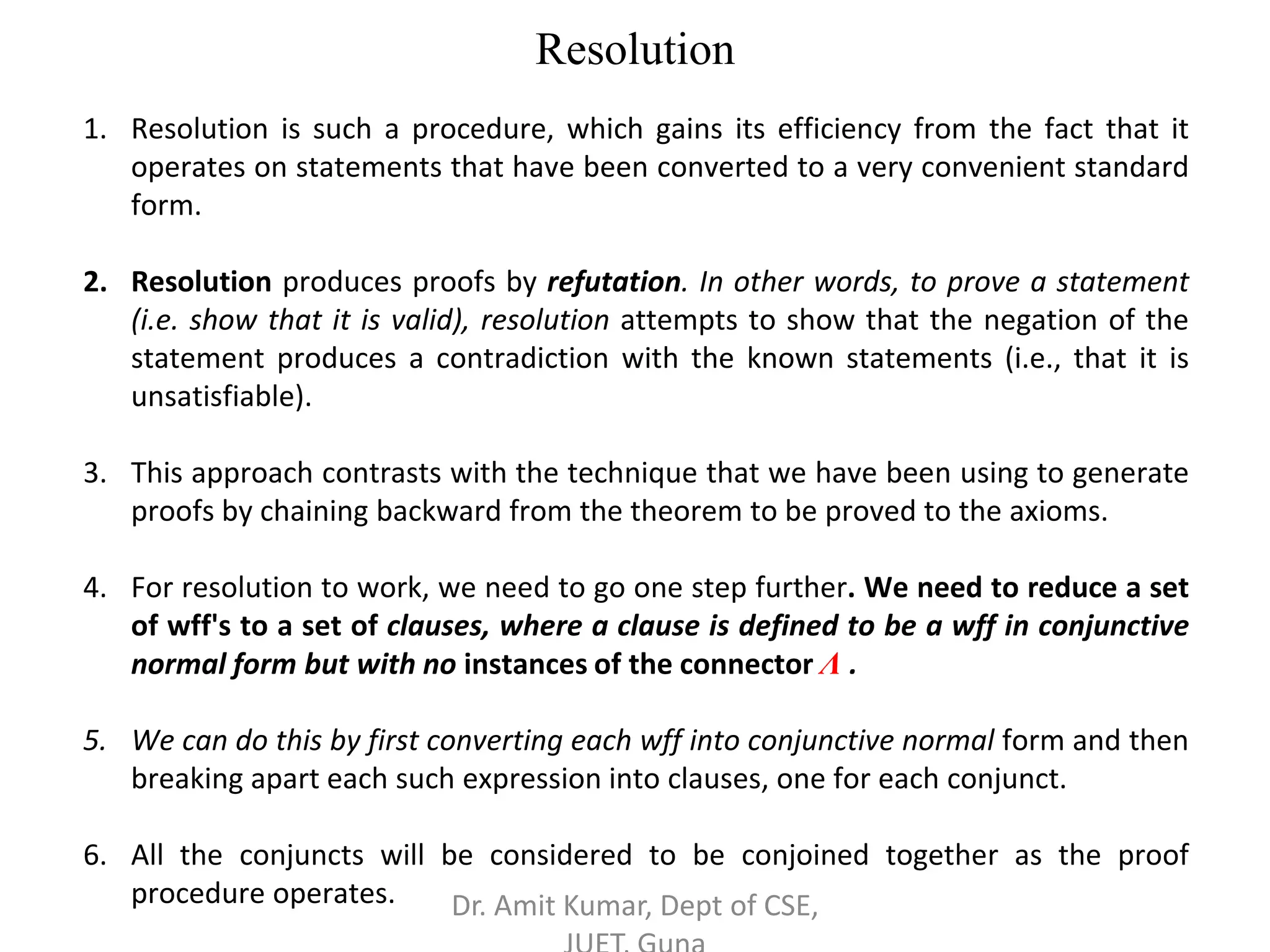 Resolution
1. Resolution is such a procedure, which gains its efficiency from the fact that it
operates on statements that have been converted to a very convenient standard
form.
2. Resolution produces proofs by refutation. In other words, to prove a statement
(i.e. show that it is valid), resolution attempts to show that the negation of the
statement produces a contradiction with the known statements (i.e., that it is
unsatisfiable).
3. This approach contrasts with the technique that we have been using to generate
proofs by chaining backward from the theorem to be proved to the axioms.
4. For resolution to work, we need to go one step further. We need to reduce a set
of wff's to a set of clauses, where a clause is defined to be a wff in conjunctive
normal form but with no instances of the connector Λ .
5. We can do this by first converting each wff into conjunctive normal form and then
breaking apart each such expression into clauses, one for each conjunct.
6. All the conjuncts will be considered to be conjoined together as the proof
procedure operates. Dr. Amit Kumar, Dept of CSE,
 