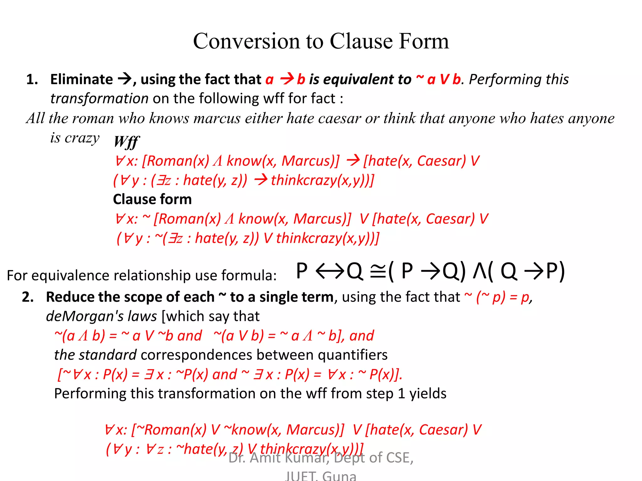 Conversion to Clause Form
1. Eliminate , using the fact that a  b is equivalent to ~ a V b. Performing this
transformation on the following wff for fact :
All the roman who knows marcus either hate caesar or think that anyone who hates anyone
is crazy Wff
∀ x: [Roman(x) Λ know(x, Marcus)]  [hate(x, Caesar) V
(∀ y : (∃z : hate(y, z))  thinkcrazy(x,y))]
Clause form
∀ x: ~ [Roman(x) Λ know(x, Marcus)] V [hate(x, Caesar) V
(∀ y : ~(∃z : hate(y, z)) V thinkcrazy(x,y))]
2. Reduce the scope of each ~ to a single term, using the fact that ~ (~ p) = p,
deMorgan's laws [which say that
~(a Λ b) = ~ a V ~b and ~(a V b) = ~ a Λ ~ b], and
the standard correspondences between quantifiers
[~∀ x : P(x) = ∃ x : ~P(x) and ~ ∃ x : P(x) = ∀ x : ~ P(x)].
Performing this transformation on the wff from step 1 yields
∀ x: [~Roman(x) V ~know(x, Marcus)] V [hate(x, Caesar) V
(∀ y : ∀ z : ~hate(y, z) V thinkcrazy(x,y))]
For equivalence relationship use formula: P ↔Q ≅( P →Q) Λ( Q →P)
Dr. Amit Kumar, Dept of CSE,
 