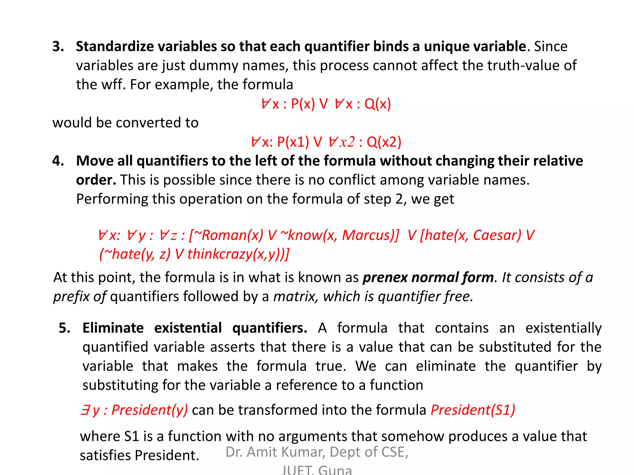 3. Standardize variables so that each quantifier binds a unique variable. Since
variables are just dummy names, this process cannot affect the truth-value of
the wff. For example, the formula
∀ x : P(x) V ∀ x : Q(x)
would be converted to
∀ x: P(x1) V ∀ x2 : Q(x2)
4. Move all quantifiers to the left of the formula without changing their relative
order. This is possible since there is no conflict among variable names.
Performing this operation on the formula of step 2, we get
∀ x: ∀ y : ∀ z : [~Roman(x) V ~know(x, Marcus)] V [hate(x, Caesar) V
(~hate(y, z) V thinkcrazy(x,y))]
At this point, the formula is in what is known as prenex normal form. It consists of a
prefix of quantifiers followed by a matrix, which is quantifier free.
5. Eliminate existential quantifiers. A formula that contains an existentially
quantified variable asserts that there is a value that can be substituted for the
variable that makes the formula true. We can eliminate the quantifier by
substituting for the variable a reference to a function
∃ y : President(y) can be transformed into the formula President(S1)
where S1 is a function with no arguments that somehow produces a value that
satisfies President. Dr. Amit Kumar, Dept of CSE,
 