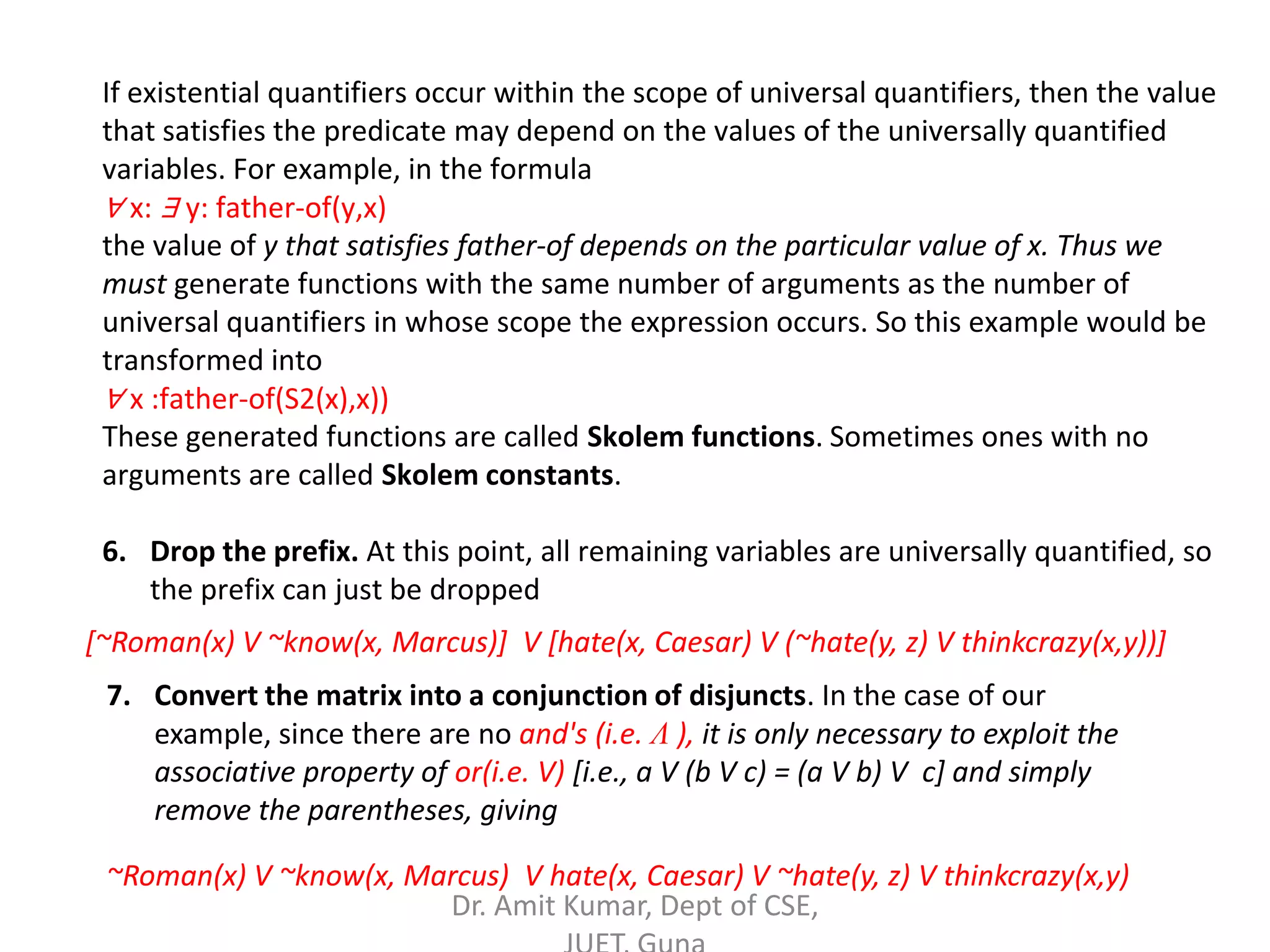 If existential quantifiers occur within the scope of universal quantifiers, then the value
that satisfies the predicate may depend on the values of the universally quantified
variables. For example, in the formula
∀ x: ∃ y: father-of(y,x)
the value of y that satisfies father-of depends on the particular value of x. Thus we
must generate functions with the same number of arguments as the number of
universal quantifiers in whose scope the expression occurs. So this example would be
transformed into
∀ x :father-of(S2(x),x))
These generated functions are called Skolem functions. Sometimes ones with no
arguments are called Skolem constants.
6. Drop the prefix. At this point, all remaining variables are universally quantified, so
the prefix can just be dropped
[~Roman(x) V ~know(x, Marcus)] V [hate(x, Caesar) V (~hate(y, z) V thinkcrazy(x,y))]
7. Convert the matrix into a conjunction of disjuncts. In the case of our
example, since there are no and's (i.e. Λ ), it is only necessary to exploit the
associative property of or(i.e. V) [i.e., a V (b V c) = (a V b) V c] and simply
remove the parentheses, giving
~Roman(x) V ~know(x, Marcus) V hate(x, Caesar) V ~hate(y, z) V thinkcrazy(x,y)
Dr. Amit Kumar, Dept of CSE,
 