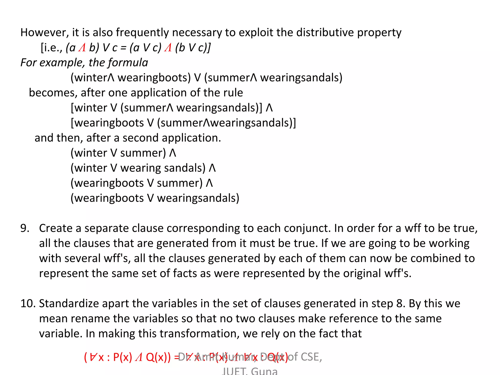 However, it is also frequently necessary to exploit the distributive property
[i.e., (a Λ b) V c = (a V c) Λ (b V c)]
For example, the formula
(winterΛ wearingboots) V (summerΛ wearingsandals)
becomes, after one application of the rule
[winter V (summerΛ wearingsandals)] Λ
[wearingboots V (summerΛwearingsandals)]
and then, after a second application.
(winter V summer) Λ
(winter V wearing sandals) Λ
(wearingboots V summer) Λ
(wearingboots V wearingsandals)
9. Create a separate clause corresponding to each conjunct. In order for a wff to be true,
all the clauses that are generated from it must be true. If we are going to be working
with several wff's, all the clauses generated by each of them can now be combined to
represent the same set of facts as were represented by the original wff's.
10. Standardize apart the variables in the set of clauses generated in step 8. By this we
mean rename the variables so that no two clauses make reference to the same
variable. In making this transformation, we rely on the fact that
(∀ x : P(x) Λ Q(x)) = ∀ x : P(x) Λ ∀ x : Q(x)Dr. Amit Kumar, Dept of CSE,
 