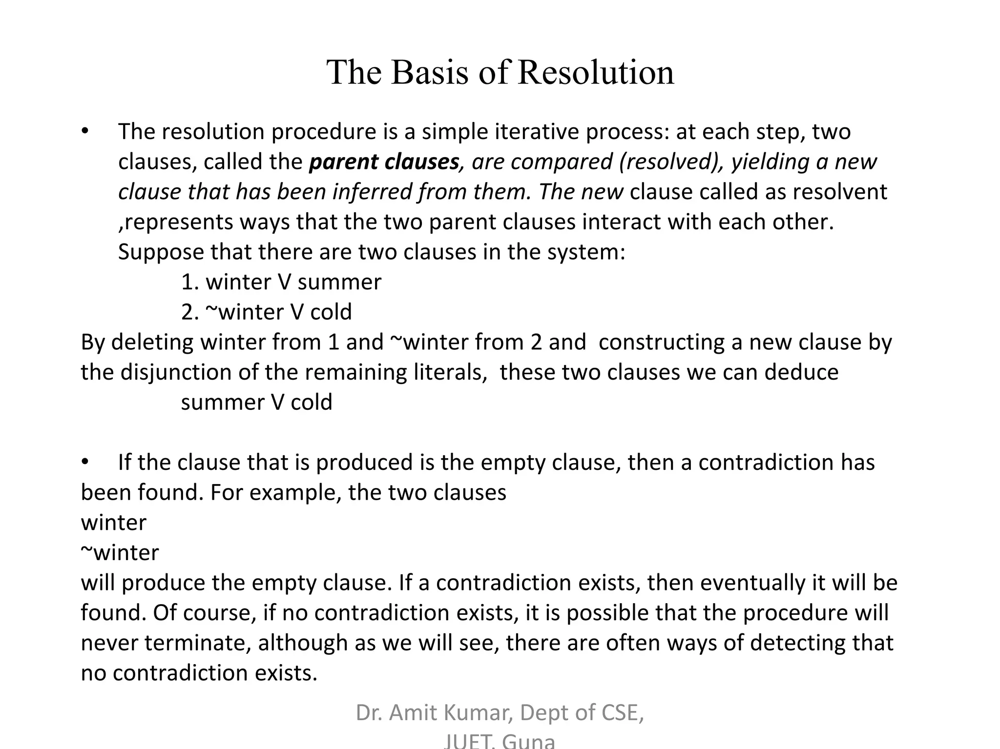 The Basis of Resolution
• The resolution procedure is a simple iterative process: at each step, two
clauses, called the parent clauses, are compared (resolved), yielding a new
clause that has been inferred from them. The new clause called as resolvent
,represents ways that the two parent clauses interact with each other.
Suppose that there are two clauses in the system:
1. winter V summer
2. ~winter V cold
By deleting winter from 1 and ~winter from 2 and constructing a new clause by
the disjunction of the remaining literals, these two clauses we can deduce
summer V cold
• If the clause that is produced is the empty clause, then a contradiction has
been found. For example, the two clauses
winter
~winter
will produce the empty clause. If a contradiction exists, then eventually it will be
found. Of course, if no contradiction exists, it is possible that the procedure will
never terminate, although as we will see, there are often ways of detecting that
no contradiction exists.
Dr. Amit Kumar, Dept of CSE,
 