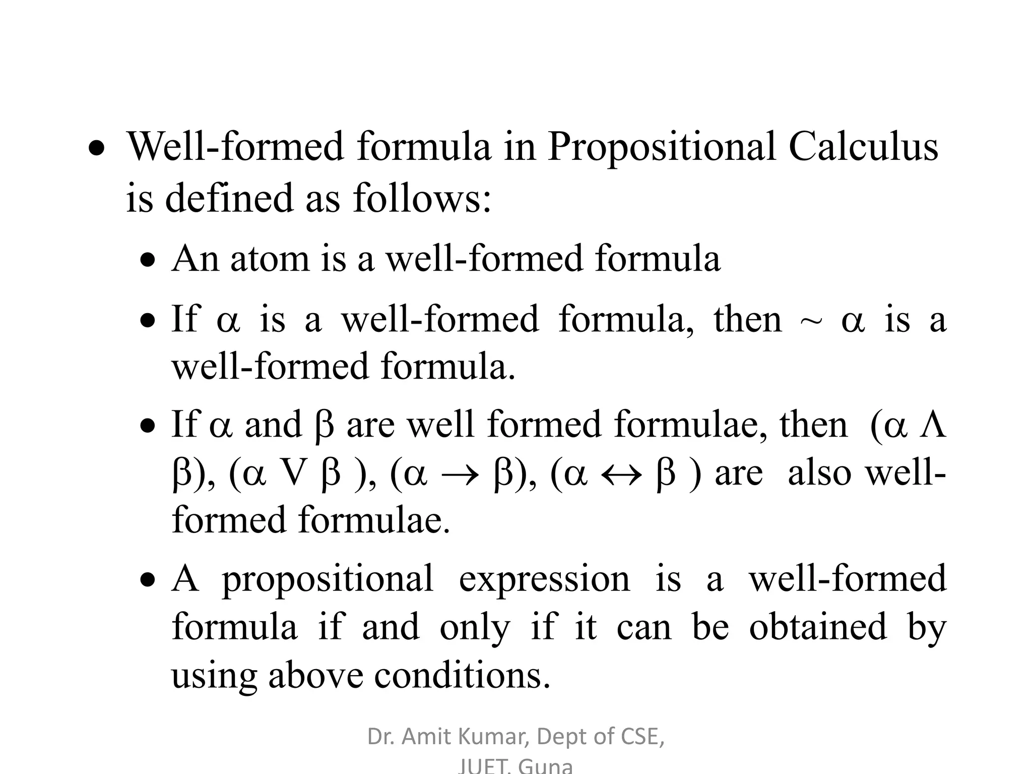  Well-formed formula in Propositional Calculus
is defined as follows:
 An atom is a well-formed formula
 If  is a well-formed formula, then ~  is a
well-formed formula.
 If  and  are well formed formulae, then ( 
), ( V  ), (  ), (   ) are also well-
formed formulae.
 A propositional expression is a well-formed
formula if and only if it can be obtained by
using above conditions.
Dr. Amit Kumar, Dept of CSE,
 